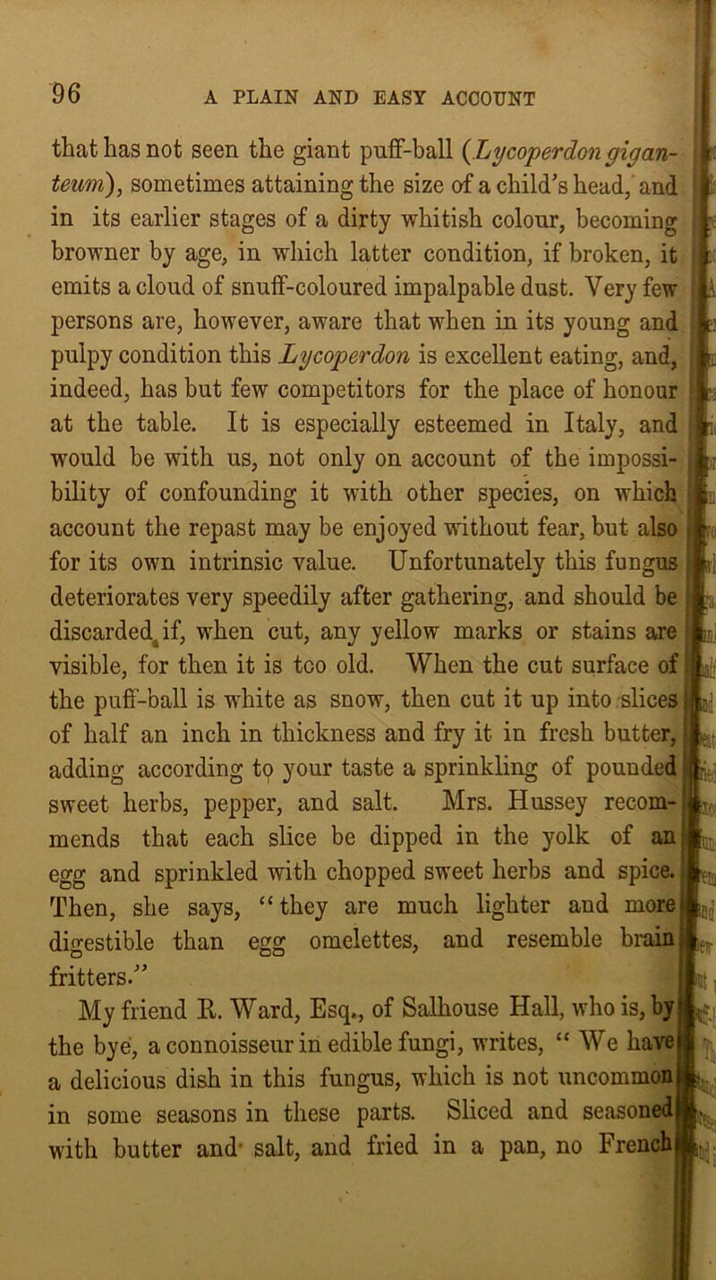 that has not seen the giant puff-ball (.Lycoperdon gigan- teuni), sometimes attaining the size of a child’s head, and in its earlier stages of a dirty whitish colour, becoming browner by age, in which latter condition, if broken, it emits a cloud of snuff-coloured impalpable dust. Very few persons are, however, aware that when in its young and pulpy condition this Lycoperdon is excellent eating, and, indeed, has but few competitors for the place of honour at the table. It is especially esteemed in Italy, and would be with us, not only on account of the impossi- bility of confounding it with other species, on which account the repast may be enjoyed without fear, but also for its own intrinsic value. Unfortunately this fungus deteriorates very speedily after gathering, and should be discarded, if, when cut, any yellow marks or stains are visible, for then it is too old. When the cut surface of the puff-ball is white as snow, then cut it up into slices of half an inch in thickness and fry it in fresh butter, adding according to your taste a sprinkling of pounded sweet herbs, pepper, and salt. Mrs. Hussey recom- mends that each slice be dipped in the yolk of an egg and sprinkled with chopped sweet herbs and spice. Then, she says, “ they are much lighter and more digestible than egg omelettes, and resemble brain fritters.” My friend It. Ward, Esq., of Salhouse Hall, who is, by the bye, a connoisseur in edible fungi, writes, “ We have a delicious dish in this fungus, which is not uncommon in some seasons in these parts. Sliced and seasoned with butter and- salt, and fried in a pan, no French |Tr pi per E- ■ k