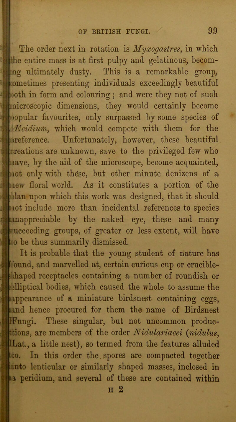 The order next in rotation is Myxogastres, in which :he entire mass is at first pulpy and gelatinous, becom- ing ultimately dusty. This is a remarkable group, sometimes presenting individuals exceedingly beautiful ■oth in form and colouring ; and were they not of such microscopic dimensions, they would certainly become topular favourites, only surpassed by some species of ddcidmm, which would compete with them for the ^reference. Unfortunately, however, these beautiful .-.reations are unknown, save to the privileged few who aave, by the aid of the microscope, become acquainted, i lot only with these, but other minute denizens of a new floral world. As it constitutes a portion of the >lan upon which this work was designed, that it should not include more than incidental references to species anappreciable by the naked eye, these and many succeeding groups, of greater or less extent, will have t o be thus summarily dismissed. It is probable that the young student of nature has ound, and marvelled at, certain curious cup or crucible- i shaped receptacles containing a number of roundish or ‘ elliptical bodies, which caused the whole to assume the appearance of a miniature birdsnest containing eggs, and hence procured for them the name of Birdsnest IFungi. These singular, but not uncommon produc- tions, are members of the order Nidulariacei (nidulus, ILat., a little nest), so termed from the features alluded tto. In this order the.spores are compacted together into lenticular or similarly shaped masses, inclosed in si peridium, and several of these are contained within h 2