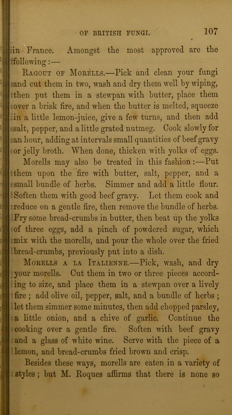 :in France. Amongst the most approved are the : following:— Ragout of Morells.—Pick and clean your fungi ; and cut them in two, wash and dry them well by wiping, then put them in a stewpan with butter, place them over a brisk fire, and when the butter is melted, squeeze :in a little lemon-juice, give a few turns, and then add ?salt, pepper, and a little grated nutmeg. Cook slowly for ; an hour, adding at intervals small quantities of beef gravy or jelly broth. When done, thicken with yolks of eggs. Morells may also be treated in this fashion :—Put ;them upon the fire with butter, salt, pepper, and a .'Small bundle of herbs. Simmer and add a little flour. 5 Soften them with good beef gravy. Let them cook and i reduce on a gentle fire, then remove the bundle of herbs. Fry some bread-crumbs in butter, then beat up the yolks of three eggs, add a pinch of powdered sugar, which mix with the morells, and pour the whole over the fried bread-crumbs, previously put into a dish. Morells a la Italienne.—Pick, wash, and dry your morells. Cut them in two or three pieces accord- ing to size, and place them in a stewpan over a lively fire ; add olive oil, pepper, salt, and a bundle of herbs ; let them simmer some minutes, then add chopped parsley, a little onion, and a chive of garlic. Continue the cooking over a gentle fire. Soften with beef gravy and a glass of white wine. Serve with the piece of a lemon, and bread-crumbs fried brown and crisp. Besides these ways, morells are eaten in a variety of styles; but M. Roques affirms that there is none so