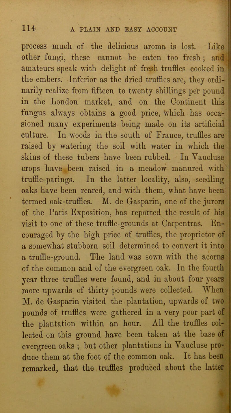 * : . • 114 A PLAIN AND EAST ACCOUNT process much of the delicious aroma is lost. Like • other fungi, these cannot be eaten too fresh; and amateurs speak with delight of fresh truffles cooked in ! the embers. Inferior as the dried truffles are, they ordi- narily realize from fifteen to twenty shillings per pound in the London market, and on the Continent this fungus always obtains a good price, which has occa- sioned many experiments being made on its artificial culture. In woods in the south of France, truffles are i raised by watering the soil with water in which the | skins of these tubers have been rubbed. • In Vaucluse crops have been raised in a meadow manured with truffle-parings. In the latter locality, also, seedling oaks have been reared, and with them, what have been termed oak-truffles. M. de Gasparin, one of the jurors of the Paris Exposition, has reported the result of his visit to one of these truffle-grounds at Carpentras. En- couraged by the high price of truffles, the proprietor of a somewhat stubborn soil determined to convert it into a truffle-ground. The land was sown with the acorns of the common and of the evergreen oak. In the fourth year three truffles were found, and in about four years more upwards of thirty pounds were collected. When M. de Gasparin visited the plantation, upwards of two pounds of truffles were gathered in a very poor part of the plantation within an hour. All the truffles col- lected on this ground have been taken at the base of evergreen oaks ; but other plantations in Vaucluse pro- duce them at the foot of the common oak. It has been remarked, that the truffles produced about the latter