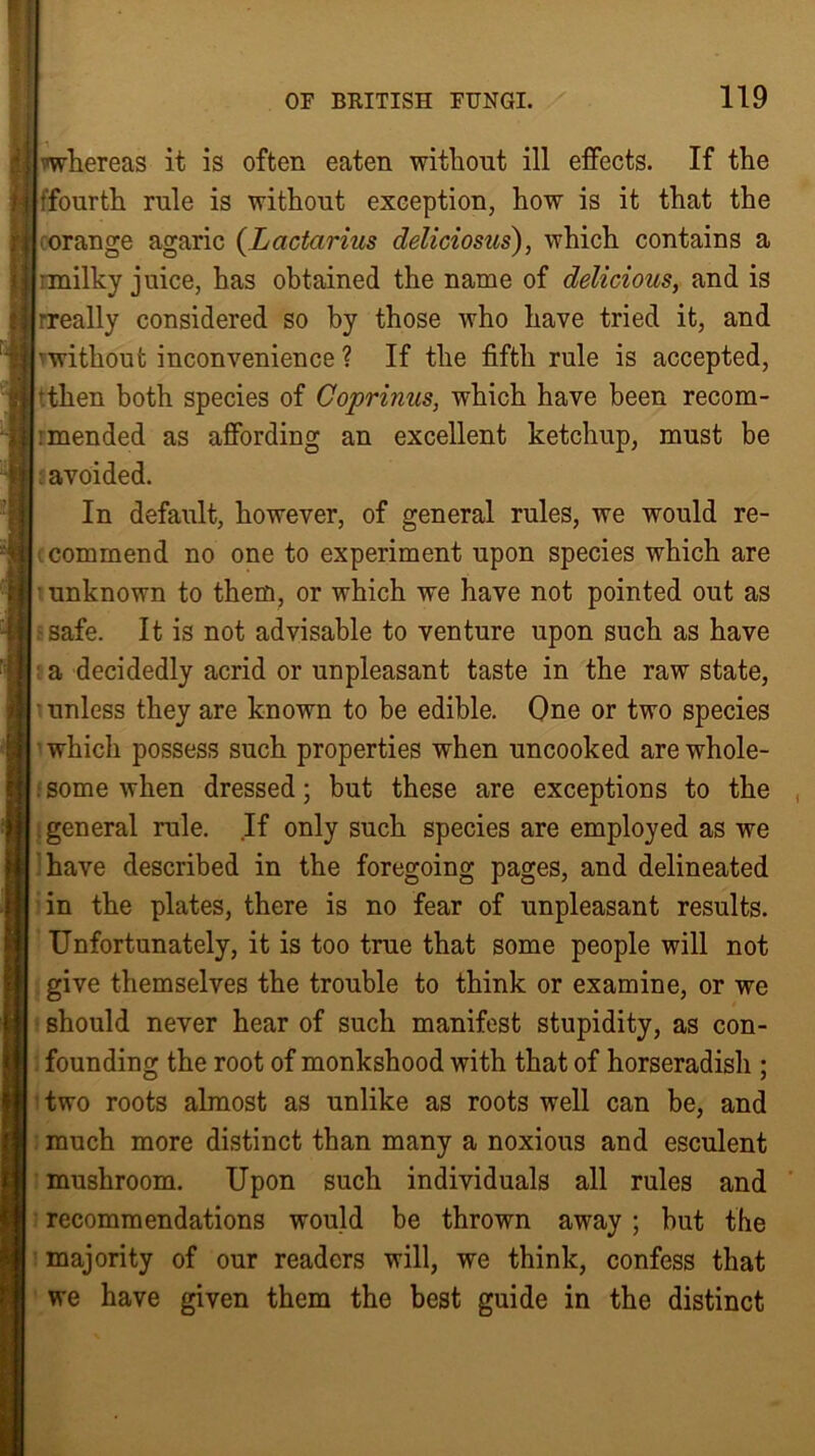bwhereas it is often eaten without ill effects. If the jffourth rule is without exception, how is it that the orange agaric (Lactarius deliciosus), which contains a imilky juice, has obtained the name of delicious, and is rreally considered so by those who have tried it, and ■without inconvenience ? If the fifth rule is accepted, rthen both species of Coprimes, which have been recom- : mended as affording an excellent ketchup, must be I; avoided. In default, however, of general rules, we would re- I commend no one to experiment upon species which are unknown to them, or which we have not pointed out as I safe. It is not advisable to venture upon such as have I a decidedly acrid or unpleasant taste in the raw state, unless they are known to be edible. One or two species I which possess such properties when uncooked are whole- . some when dressed; but these are exceptions to the general rule. If only such species are employed as we have described in the foregoing pages, and delineated in the plates, there is no fear of unpleasant results. Unfortunately, it is too true that some people will not give themselves the trouble to think or examine, or we should never hear of such manifest stupidity, as con- I founding the root of monkshood with that of horseradish ; two roots almost as unlike as roots well can be, and much more distinct than many a noxious and esculent mushroom. Upon such individuals all rules and | recommendations would be thrown away ; but the majority of our readers will, we think, confess that we have given them the best guide in the distinct