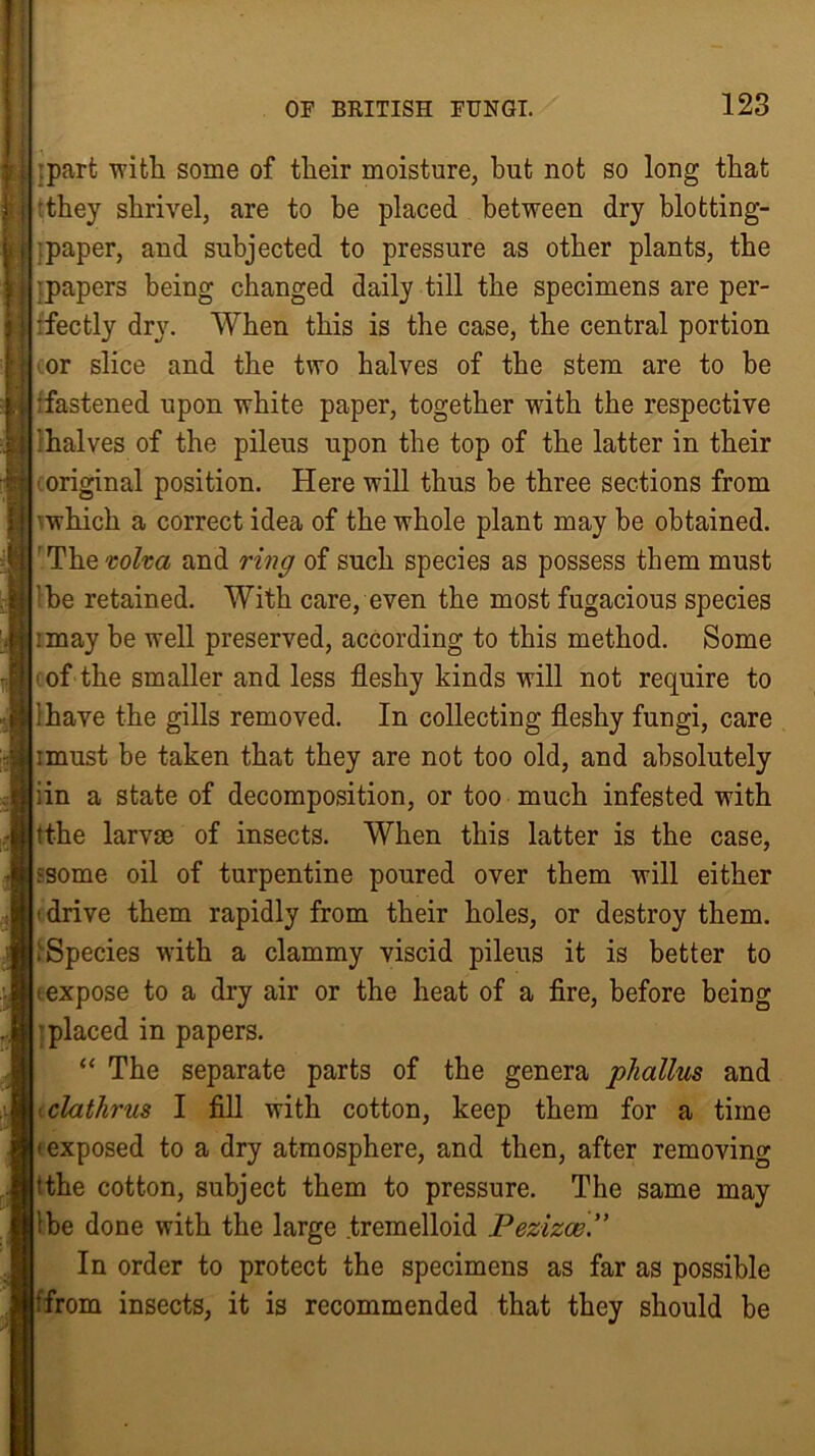 ipart with some of their moisture, but not so long that they shrivel, are to be placed between dry blotting- -paper, and subjected to pressure as other plants, the papers being changed daily till the specimens are per- fectly dry. When this is the case, the central portion or slice and the two halves of the stem are to be •fastened upon white paper, together with the respective 'halves of the pileus upon the top of the latter in their original position. Here will thus be three sections from which a correct idea of the whole plant may be obtained. Thevolva and ring of such species as possess them must :be retained. With care, even the most fugacious species :may be well preserved, according to this method. Some of the smaller and less fleshy kinds will not require to 1 have the gills removed. In collecting fleshy fungi, care imust be taken that they are not too old, and absolutely iin a state of decomposition, or too much infested with tt-he larvae of insects. When this latter is the case, ^some oil of turpentine poured over them will either •drive them rapidly from their holes, or destroy them. .Species with a clammy viscid pileus it is better to • expose to a dry air or the heat of a fire, before being placed in papers. “ The separate parts of the genera phallus and clathrus I fill with cotton, keep them for a time • exposed to a dry atmosphere, and then, after removing 'the cotton, subject them to pressure. The same may ibe done with the large tremelloid Pezizce In order to protect the specimens as far as possible from insects, it is recommended that they should be