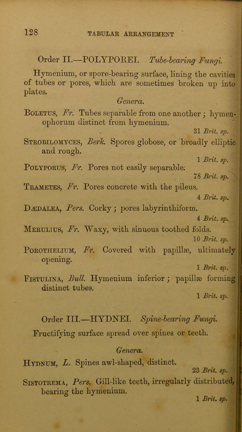 Order II.—POLYPOR.EI. Tube-bearing Fungi. Hymenium, or spore-bearing surface, lining the cavities of tubes or pores, which are sometimes broken up into | plates. Genera. Boletus, Fr. Tubes separable from one another; liymen- ophorum distinct from hymenium. 31 Brit. sp. Strobilomyces, Berk. Spores globose, or broadly elliptic I and rough. 1 Brit. sp. Polyporus, Fr. Pores not easily separable: 78 Brit. sp. ! Trametes, Fr. Pores concrete with the pileus. 4 Brit. sp. D .ED ale A, Fers. Corky ; pores labyrinthiform. 4 Brit. sp. Merulius, Fr. Waxy, with sinuous toothed folds. 10 Brit. sp. Porothelium, Fr. Covered with papillae, ultimately opening. , 1 Brit. sp. Fistulina, Bull. Hymenium inferior; papillae forming distinct tubes. 1 Brit. sp. Order III.—HYDNEI. Spine-bearing Fungi. Fructifying surface spread over spines or teeth. Genera. Hydnum, L. Spines awl-shaped, distinct. 23 Brit. sp. I Sistotrema, Pers. Gill-like teeth, irregularly distributed, bearing the hymenium.