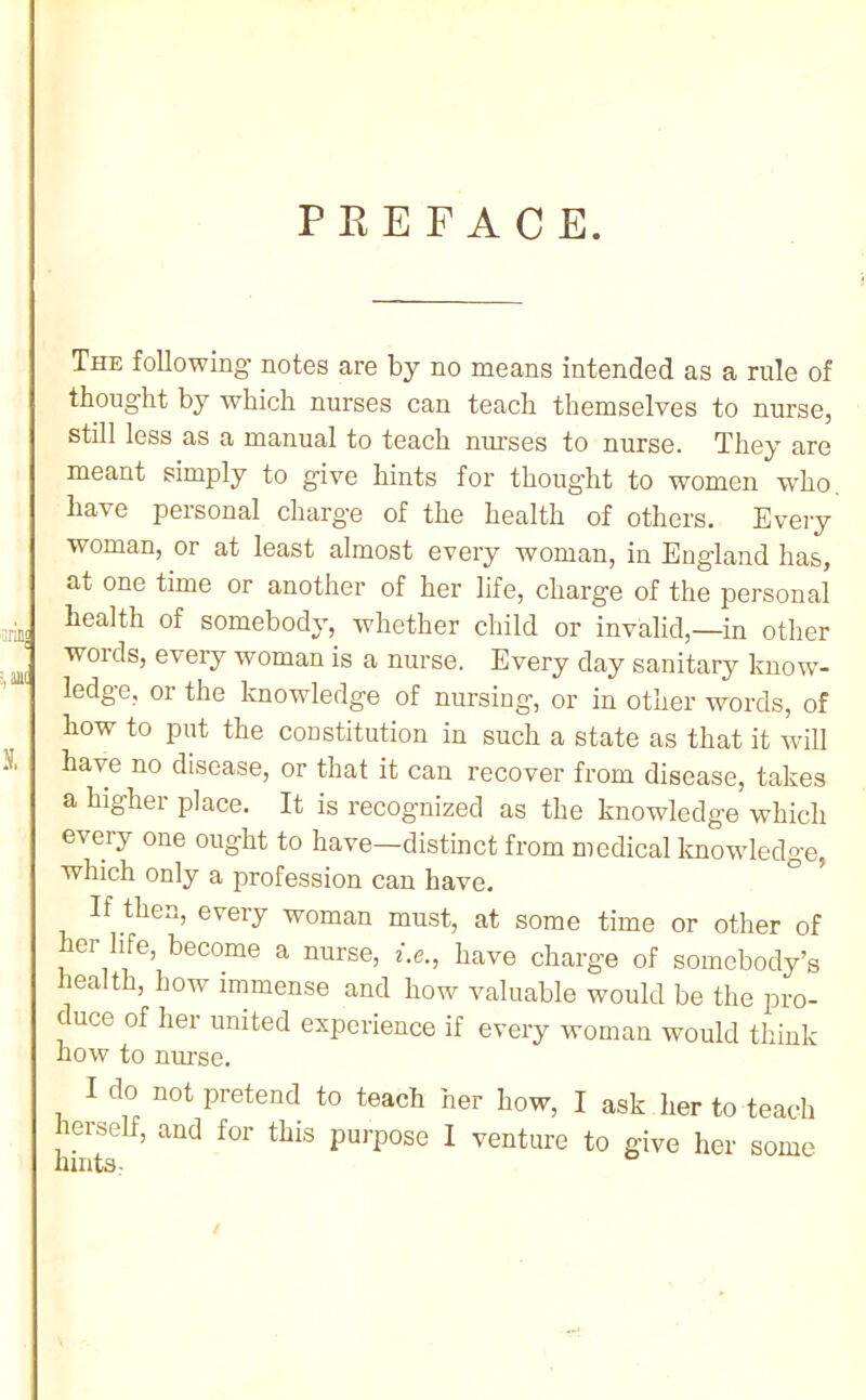 PREFACE. The following’ notes are by no means intended as a rule of thought by which nurses can teach themselves to nurse, still less as a manual to teach nm’ses to nurse. They are meant simply to give hints for thought to women w’ho have personal charg’e of the health of others. Eveiy woman, or at least almost every woman, in England has, at one time or another of her life, charge of the personal health of somebody, whether child or invalid,—in other words, every woman is a nurse. Every day sanitary know- ledge, or the knowledge of nursing, or in other words, of how to put the constitution in such a state as that it will have no disease, or that it can recover from disease, takes a higher place. It is recognized as the knowledge which every one ought to have—distinct from medical knowledge, which only a profession can have. If then, every woman must, at some time or other of ler life, become a nurse, f.e., have charge of somebody’s health, how immense and how valuable would be the pro- duce of her united experience if every woman would think how to nurse. I do not pretend to teach her how, I ask her to teach lerself, and for this purpose I venture to give her some