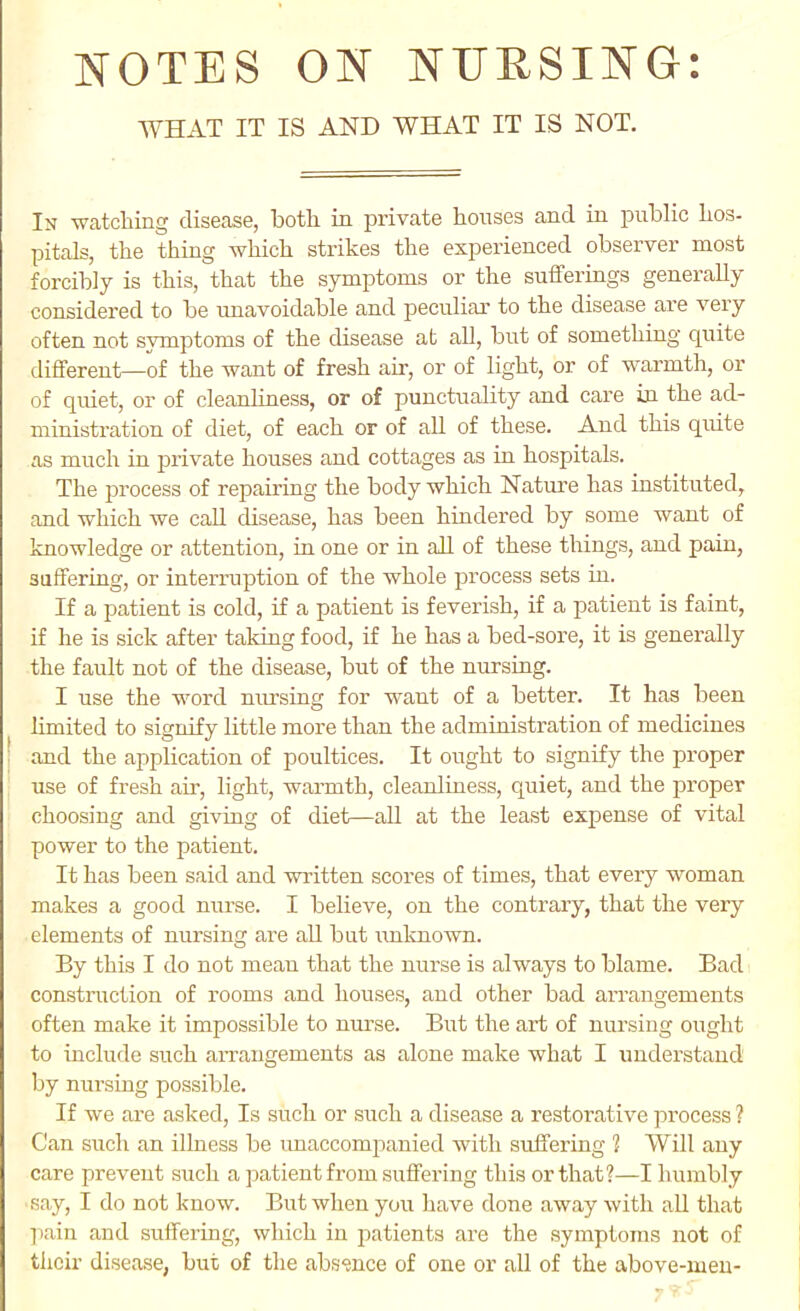 WHAT IT IS AND WHAT IT IS NOT. In watching disease, both in private honses and in public hos- pitals, the thing which strikes the experienced observer most forcibly is this, that the symptoms or the sufferings generally considered to be unavoidable and peculiar to the disease are very often not symptoms of the disease at all, but of something quite different—of the want of fresh air, or of light, or of warmth, or of quiet, or of cleanliness, or of punctuabty and care in the ad- ministration of diet, of each or of all of these. And this quite as much in private houses and cottages as in hospitals. The process of repairing the body which Nature has instituted, and which we call disease, has been hindered by some want of knowledge or attention, in one or in all of these things, and pain, suffering, or interruption of the whole process sets in. If a patient is cold, if a patient is feverish, if a patient is faint, if he is sick after taking food, if he has a bed-sore, it is generally the fault not of the disease, but of the nursing. I use the word nursing for want of a better. It has been limited to signify little more than the administration of medicines j and the application of poultices. It ought to signify the proper use of fresh air, light, warmth, cleanliness, quiet, and the proper choosing and giving of diet—all at the least expense of vital power to the patient. It has been said and written scores of times, that every woman makes a good nurse. I believe, on the contrary, that the very elements of nursing are all but \mknown. By this I do not mean that the nurse is always to blame. Bad construction of rooms and house.s, and other bad arrangements often make it impossible to nm'se. But the art of nursing ought to include such aiTaugements as alone make what I understand Ijy nursing possible. If we are asked. Is such or such a disease a restorative process ? Can such an illness be imaccompanied with suffering 1 Will any care prevent such a patient from suffering this or that?—I humbly say, I do not know. But when you have done away with aU that ]iain and suffering, which in patients are the symptoms not of their disease, but of the absence of one or all of the above-men-