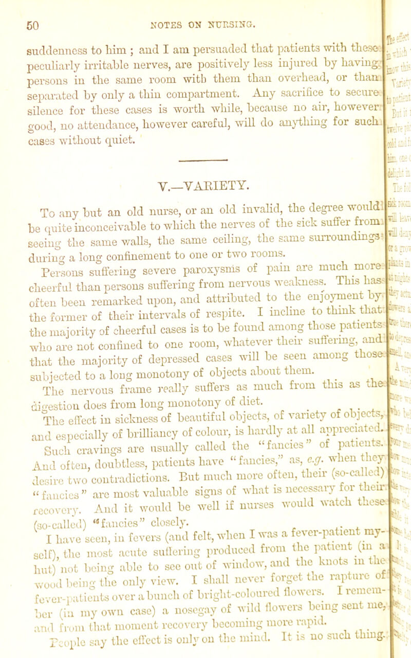 suddenness to him ; and I am persuaded that patients with these: peculiarly irritable nerves, are positively less injured by having, persons in the same room witb them than overhead, or than, separated by only a thin compartment. Any sacrifice to secure silence for these cases is worth while, because no air, however: o-ood, no attendance, however careful, will do an}dhing for such cases -without rpiiet. Tine tojatiat Bon:: tfenc:-:: iRii: V.—VAEIETY. To any but an old nurse, or an old invahd, the degi'ee wouldl be quite inconceivable to which the nerves of the sick suffer from seeing the same waUs, the same ceiling, the same surromidmgs during a long confinement to one or two rooms. Pereons suffering severe paroxysms of pain are much more, cheerful than persons suffering from nervous wealmess. This has- often been remarked upon, and attributed to the eujojunent by. the former of their intervals of respite. I incline to think that the majority of cheerful cases is to be found among those patients who are not confined to one room, whatever their suffering, and that the majority of depressed cases will be seen among those, subjected to a long monotony of objects about them. ,, In ■, The nervous frame i-eally suffers as^ much from this as digestion does from long monotony of diet. , The effect in sickness of beautiful objects, of variety of objects, and especially of brilliancy of colour, is hardly at all appreciated. Such cravings are usually called the ‘‘fancies’ of patients. And often, doubtless, patients have “fancies,” as, c.g. when ey desire two contradictions. But much more often, their (so-c.alled) “fancies” arc most valuable signs of what is necessary for their recovery. And it would be well if nurses would Match these. (■so-ciillcd) “fancies” closely. I have seen, in fevers (and felt, when I was a fever-patient my- self), the most acute sullering produced from the p.aticnt (in a hut) not being able to see out of window, and the knots m the wood being the only view. I shall never forpt the r.aptnro otf:, fover-i aticiits over a bunch of bright-coloured lloM ci s. I remcra Tier (in my own case) a nosegay of wild tlowers being sent me, ami U-om HkiI moment recovery becoming more rapid. Tcoplc say tlie effect is onlyon the mind. It is uo such thing. Ela I'aIH wi luTi viilkj plii: la fescil a tTir'd-ti tu EQC;.-. A:.- «li'. V; :r -. ::r 5l.