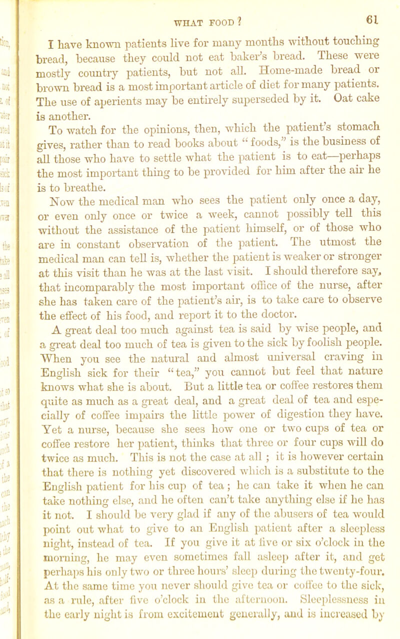 I have known patients live for many months without touching bread, because they could not eat baker’s bread. These were mostly coimtry patients, but not all. Home-made bread or brown bread is a most important article of diet for many patients. The use of aperients may be entirely superseded by it. Oat cake is another. To watch for the opinions, then, which the patient’s stomach gives, rather than to read books about “ foods,” is the business of all those who have to settle what the patient is to eat perhaps the most important thing to be provided for him after the air he is to breathe. Now the medical man who sees the patient only once a day, or even only once or twice a week, cannot possibly tell this without the assistance of the patient himself, or of those who are in constant observation of the patient. The utmost the medical man can tell is, whether the jeatieut is weaker or stronger at this visit than he was at the last visit. I should therefore say^ that incomparably the most important office of the nurse, after she has taken care of the patient’s air, is to take care to observe the effect of his food, and report it to the doctor. A great deal too much against tea is said by wise people, and a great deal too much of tea is given to the sick by foolish people. When you see the natm'al and almost universal craving in English sick for their “tea,” you cannot but feel that nature knows what she is about. But a little tea or coftee restores them quite as much as a great deal, and a great deal of tea and espe- cially of coffee impairs the little power of digestion they have. Yet a nurse, because she sees how one or two cups of tea or coffee restore her jiatient, thinks that three or four cups will do twice as much. This is not the case at all ; it is however certain that there is nothing yet discovered wdiich is a substitute to the English patient for his cup of tea ; he can take it when he can take nothing else, and he often can’t take anything else if he has it not. I should be very glad if any of the abusers of tea would point out what to give to an English patient after a sleepless night, instead of tea. If you give it at live or six o’clock in the morning, he may even sometimes fall asleep after it, and get perhaps his only two or three hours’ sleep during the twenty-four. At the same time you iiever should give tea or coffee to tlie sick, as a rule, after five o’clock in the afternoon. Slee})lessness in the early night is from excitement generally, and is increased by