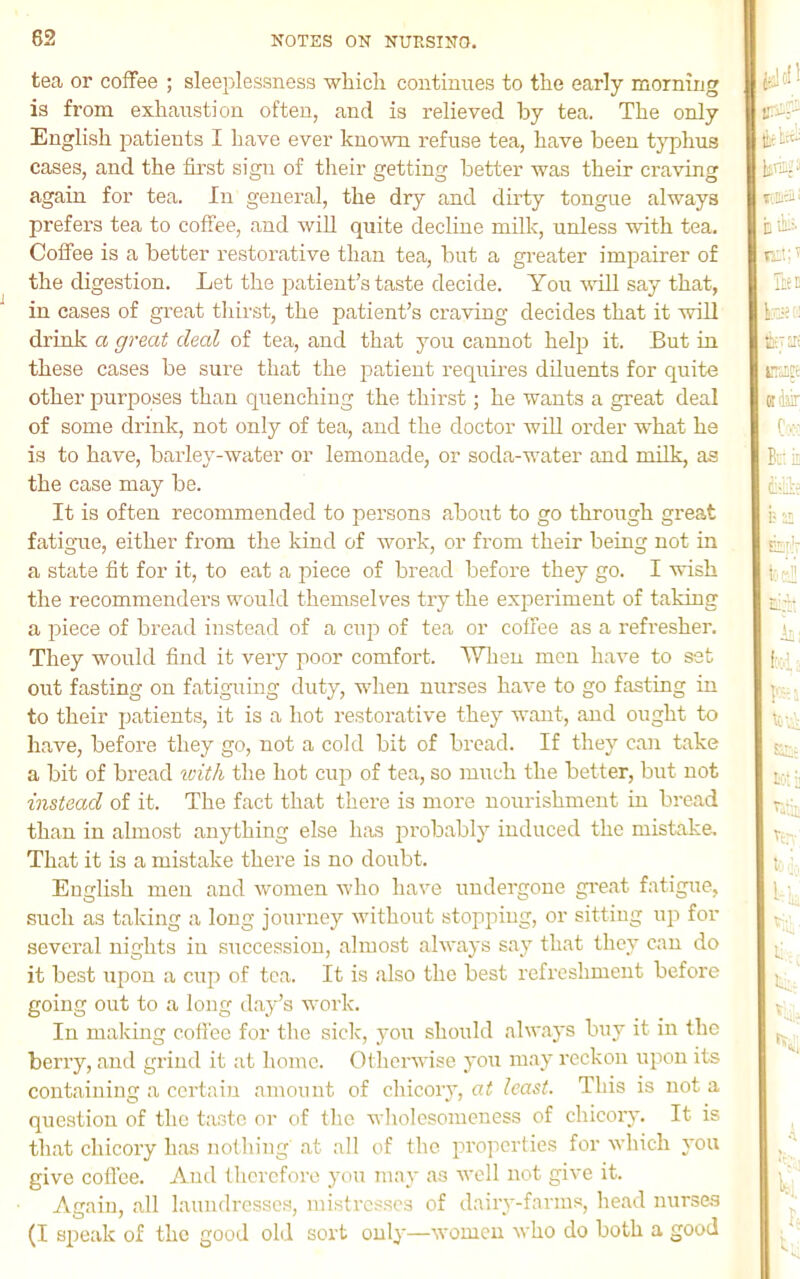 tea or coffee ; sleeplessness which continues to the early morning is from exhaustion often, and is relieved by tea. The only English patients I have ever known refuse tea, have been typhus cases, and the fii'st sign of their getting better was their craving again for tea. In general, the dry and du’ty tongue always prefers tea to coffee, and will quite decline milk, unless with tea. Coffee is a better restorative than tea, but a greater impairer of the digestion. Let the jmtient’s ta.ste decide. You will say that, in cases of great thii'st, the patient’s craving decides that it will drink a great deal of tea, and that you cannot help it. But in these cases be sure that the patient requires diluents for quite other purposes than quenching the thirst; he wants a great deal of some drink, not only of tea, and the doctor wiU order what he is to have, barley-water or lemonade, or soda-wnter and milk, as the case may be. It is often recommended to persona about to go through great fatigue, either from the kind of work, or from their being not in a state fit for it, to eat a j^iece of bread before they go. I wish the recommenders would themselves try the experiment of taking a piece of bread instead of a cuj3 of tea or coffee as a refresher. They would find it very poor comfort. When men have to set out fasting on fatiguing duty, when nurses have to go fasting in to their patients, it is a hot restorative they want, and ought to have, before they go, not a cold bit of broad. If they can take a bit of bread icith the hot cup of tea, so much the better, but not instead of it. The fact that there is more nourishment in bread than in almost anything else h.as probably induced the mistake. That it is a mistake there is no doubt. English men and women Avho have undergone gi-eat fatigue, such as taking a long journey without stopping, or sitting up for several nights iu succession, almost always say that they can do it best upon a cup of tea. It is also the best refreshment before going out to a long d.ay’s work. In making coffee for the side, you should always bu}’’ it in the berry, and grind it at home. Otherwise you may reckon upon its containing a certain amount of chicory, at least. This is not a question of the taste or of the wliolcsomeuess of chicory. It is that chicory has notliing at all of the properties for which you give coffee. And therefore you may as well not give it. Again, all laundresses, mistresses of dairy-farms, head nurse.s (I speak of the good old sort only—women who do both a good