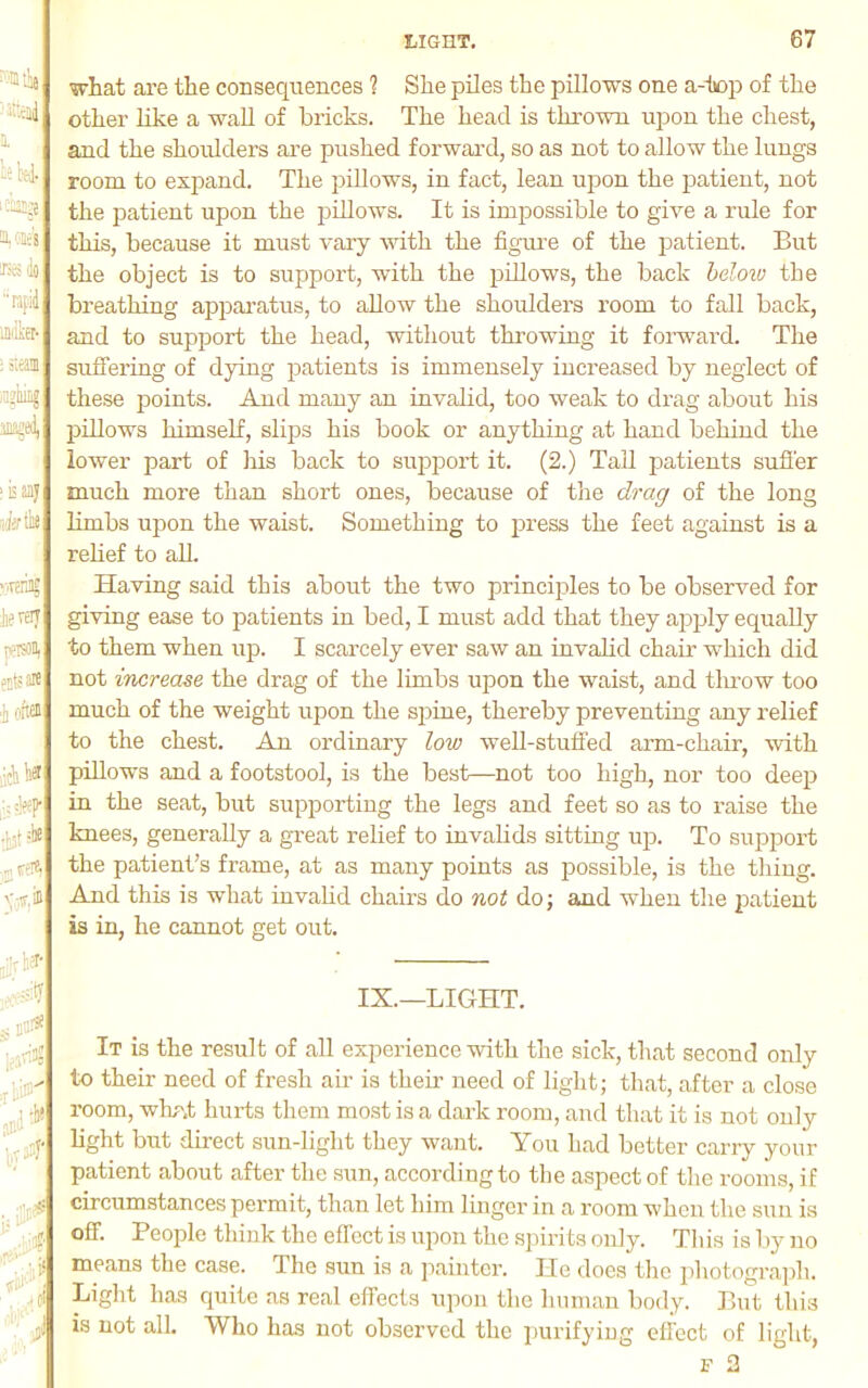 a. leU. aoBc's IS! llo rafid into ; steal inmirig jB^ed, I Bay tdertlie ’iRri; fertij ivtison, Jjts ffl i fiftffl licli i'.® •cileeP' '/.i® ! ;:'tl Kill' what ai’e the consequences ? She piles the pillows one a-tiop of the other like a waU of bricks. The head is thrown upon the chest, and the shoidders are pushed forwai’d, so as not to allow the lungs room to expand. The pillows, in fact, lean upon the jaatient, not the patient upon the pillows. It is impossible to give a rule for this, because it must vary with the figm’e of the patient. But the object is to support, with the pillows, the back delow the breathing apparatus, to allow the shoulders room to fall back, and to support the head, without throwing it forward. The suffering of dying patients is immensely increased by neglect of these points. And many an invalid, too weak to drag about his pillows himself, slips his book or anything at hand behind the lower part of his back to support it. (2.) Tail patients suffer much more than short ones, because of the dragr of the long limbs upon the waist. Something to press the feet against is a rehef to aU. Having said this about the two princiyiles to be observed for giving ease to yoatients in bed, I must add that they apply equally to them when up. I scarcely ever saw an invalid chair which did not increase the drag of the limbs upon the waist, and tlunw too much of the weight upon the spine, thereby preventing any relief to the chest. An ordinary low well-stuffed arm-chair, with piUows and a footstool, is the best—not too high, nor too deep in the seat, but supporting the legs and feet so as to raise the knees, generally a great relief to invalids sitting up. To support the patient’s frame, at as many points as possible, is the thing. And this is what invahd chairs do not do; and when the patient is in, he cannot get out. IX.—LIGHT. It is the result of all experience with the sick, that second only to their need of fresh air is their need of light; that, after a close room, whr.t hurts them most is a dark room, and that it is not only light but direct sun-light they want. You had better carry your patient about after the sun, according to the aspect of the rooms, if circumstances permit, than let him linger in a room when the sun is off. People think the effect is upon the spirits only. This is Ijy no means the case. The sun is a painter. He docs the y)hotograph. Light has quite as real effects upon the human body. But this is not all. Who has not observed the ymrifying eflect of light, F 2