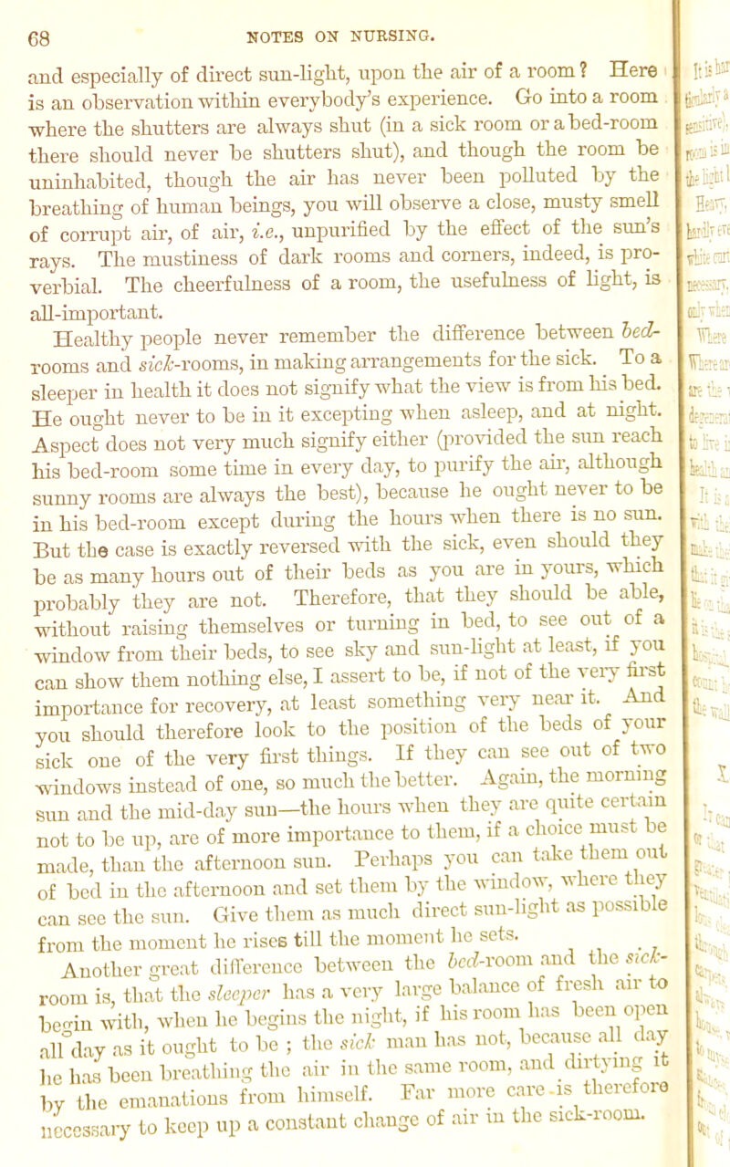 and especially of direct sun-liglit, upon the air of a room ? Here is an observation within everybody’s experience. Go into a room where the shutters are always shut (in a sick room or a bed-room there should never be shutters shut), and though the room be uninhabited, though the air has never been polluted by the breathing of human beings, you will observe a close, musty smell of corrupt air, of air, i.e., unpurified by the effect of the sun’s rays. The mustiness of dark rooms and corners, indeed, is pro- verbial. The cheerfulness of a room, the usefulness of light, is all-import ant. Healthy people never remember the difference between hed- rooms and sicZ-rooms, in maldng arrangements for the sick. To a sleeper in health it does not signify what the view is from his bed. He ought never to be in it exceirting when asleep, and at night. Aspect does not very much signify either (in-ovided the sun reach his bed-room some time in every day, to purify the air, although sunny rooms are always the best), because he ought never to be in his bed-room except during the hours when there is no sun. But the case is exactly reversed vdth the sick, even should they be as many hours out of their beds as you are in yours, which probably they are not. Therefore, that they should be able, without raising themselves or turning in bed, to see out of a window from their beds, to see sky and sun-light at least, if you can show them nothing else, I assert to be, if not of the yeiy first importance for recovery, at least something very near it. An you should therefore look to the position of the beds of your sick one of the very first things. If they can see out of two windows instead of one, so much the better. Again, the morning sun and the mid-day sun—the hours when they are quite certain not to be up, are of more importance to them, if a choice must be made, than the afternoon sun. Perhaps you can take them out of bed in the afternoon and set them by the window, where they can see the sun. Give them as much direct sun-light as possible from the moment he rises till the moineut he sets. Another great dilTerence between the hcd-\'oo\\\ and the sick- room is, that the sleeper has a very large balance of fresh air to bcf^in with, when he begins the night, if his room has been open .alUay as it ought to be ; the .icl- man has not, because all day he has been breathing the air in the same room, and chrtying it by the emanations from himself. Far more care-m theief010 necessary to keep up a constant change of air m the sick-room. tl