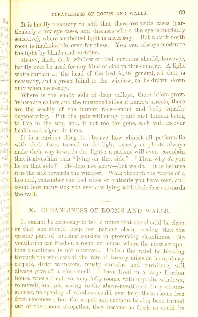 It is hardly necessaiy to add that there are acute cases (par- ticularly a few eye cases, and diseases where the eye is morbidly sensitive), where a subdued light is necessary. But a dark north room is inadmissible even for these. You can always moderate the light by blinds and curtains. Heavy, thick, dark vdndow or bed curtains should, however, hardly ever be used for any kind of sick m this country. A light white curtain at the head of the bed is, in general, all that is necessary, and a gi’een blind to the window, to be drawn down only when necessary. WTiere is the shady side of deep valleys, there idiots grow. Where are cellars and the unsunned sides of narrow streets, there are the weakly of the human race—mind and body equally degenerating. Put the pale withering plant and human being to live in the sun, and, if not too far gone, each will recover health and vigour in time. It is a curious thing to observe how almost all patients lie with their faces turned to the light exactly as plants always make their way towards the light; a patient Avill even complain that it gives him pain “ lying on that side.” “ Then why do you lie on that side T He does not know—but we do. It is because it is the side towards the window. Walk through the wards of a hospital, remember the bed sides of patients you have seen, and count how many sick you ever saw lying with their faces towards the wall. X.—CLEANLINESS OE EOOMS AND WALLS. It cannot be necessai-y to tell a nurse that she should be clean ■ or that she should keep her patient clean,—seeing that the greater part of nursing consists in preserving cleanliness. No ventilation can freshen a room or house where the most scrupu- lous cleanliness is not observed. Unless the wind be blowintr through the windows at the rate of twenty miles an hour, dusty ' carpets, dirty wainscots, musty curtains and furniture, will always give off a close smell. I have lived in a large London house, where I had two very lofty rooms, with opiiosite windows, to myself, and yet, ovdng to the above-mentioned dirty circum- stances, no opening of windows could ever kee)i tliose rooms free from closeness ; but the carpet and curtains having been turned ' out of the rooms altogether, they became as fresh as could bo