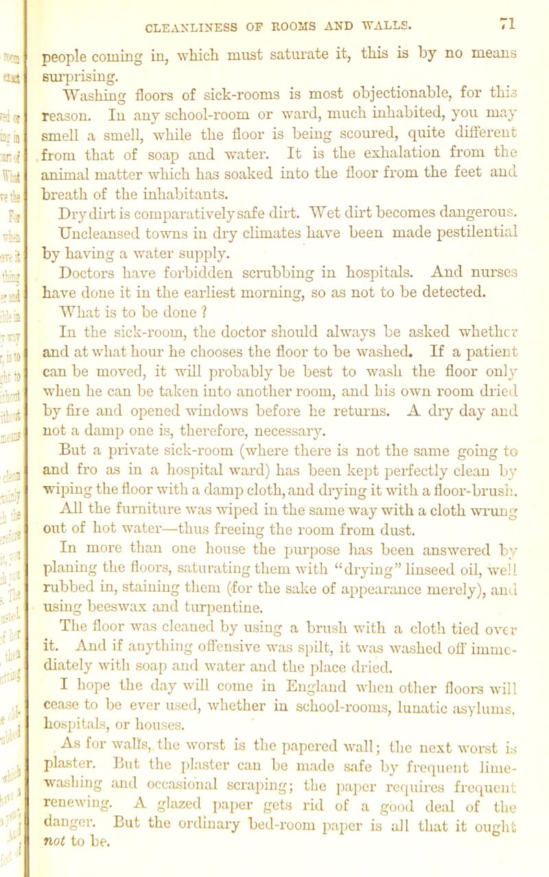 D6ople coming in, which must satiu’ate it, this is by no means sm’p rising. Washing floors of sick-rooms is most objectionable, for this reason. In any school-room or ward, much inhabited, you may smell a smell, while the floor is being scoured, quite different from that of soap and water. It is the exlialation from the animal matter which has soaked into the floor from the feet and breath of the inhabitants. Dry dirt is comparatively safe dirt. Wet dirt becomes dangerous. Uncleansed towns in dry chmates have been made pestilential by having a water supply. Doctors have forbidden scrubbing in hospitals. And nurses have done it in the earliest morning, so as not to be detected. What is to be done ? In the sick-room, the doctor should always be asked whether and at what horn’ he chooses the floor to be washed. If a patient can be moved, it will probably be best to wash the floor only W'hen he can be taken into another room, and his own room diied by fire and opened windows before he returns. A dry day and not a damp one is, therefore, necessary. But a private sick-room (where there is not the same going to and fro as in a hospital ward) has been kept perfectly clean by wiping the floor with a damp cloth, and drying it with a floor-brush. All the furniture was wiped in the same way with a cloth wrung out of hot water—thus freeing the room from dust. In more than one house the purpose has been answered by planing the floors, saturating them with “drying” linseed oil, well rubbed in, staining them (for the sake of appearance merely), and using beeswax and turpentine. The floor was cleaned by using a brush wdth a cloth tied over it. And if anything offensive was spilt, it was washed off imme- diately with soap and water and the place dried. I hope the day will come in England when other floors will cease to be ever used, whether in school-rooms, lunatic asylums, hospitals, or houses. As for walls, the worst is the papered wall; the next worst is plaster. But the plaster can be made safe Ijy frequent lime- washing and occasional scraping; the i3a])cr requires frequent renewing. A glazed paper gets rid of a good deal of the clangor. But the ordinary bed-room paper is all that it ought not to be.