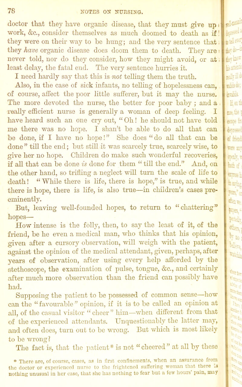 doctor that they have organic disease, that they must give up i work, &c., consider themselves as much doomed to death as if' they were on their way to be hung; and the very sentence that, they have organic disease does doom them to death. They are: never told, nor do they consider, how they might avoid, or at, least delay, the fatal end. The very sentence huiTies it. I need hardly say that this is not teUing them the truth. Also, in the case of sick infants, no telling of hopelessness can, of course, affect the poor little sufferer, but it may the nurse. The more devoted the nurse, the better for poor baby ; and a really efficient nurse is generally a woman of deep feeling. I have heard such an one cry out, “ Oh! he should not have told me there was no hope. I shan’t be able to do all that can be done, if I have no hope! ” She does “ do aU that can be done ” till the end; but stiU it was scarcely true, scarcely wise, to give her no hope. Children do make such wonderful recoveries, if aU that can be done is done for them “ till the end.” And, on the other hand, so trifling a neglect will turn the scale of life to death! “ While there is life, there is hope,” is tme, and while there is hope, there is life, is also true—in childi'en’s cases pre- eminently. But, leaving weU-fonnded hopes, to return to “chattering” hopes— ITow intense is the folly, then, to say the least of it, of the friend, be he even a medical man, who thinks that his opinion, given after a cursory observation, will weigh Avith the patient, against the opinion of the medical attendant, given, perhaps, after years of observation, after using every help afforded by the stethoscope, the examination of pulse, tongue, &c., and certainly after much more observation than the friend can possibly have had. Supposing the patient to be possessed of common sense—how can tlie “ favourable ” opinion, if it is to be called an opinion at all, of the casual visitor “ cheer ” him—when different from that of the experienced attendants. Unquestionably the latter may, and often does, turn out to bo wrong. But which is most likely to be wrong? The fact is, that the patient * is not “ cheered ” at all by these f it!l jc'M fcvh:-* eatia® teaSyiili' laii'isflti; inulik EKth tcx.be \ eaye ir; fesxl (i mail vse ET epedr, it kb ci; ^xpreeslii knoi klievi. * There arCt of course, cases, as in first confinements, when an assurance from the doctor or experienced nurse to the frightened suffering woman that there .3 uotUing unusual in her case, that she has nothing to fear but a few hours pain, may