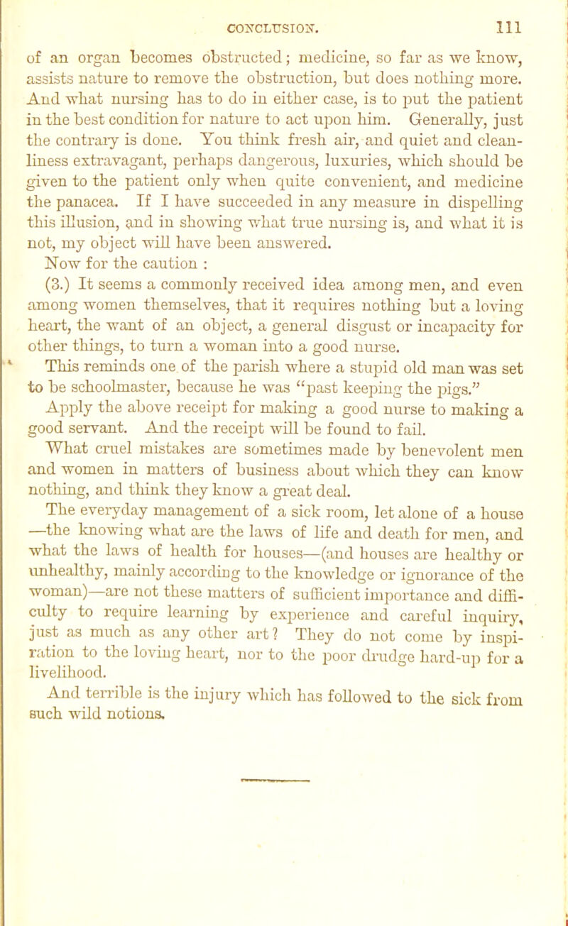 of an organ becomes obstructed; medicine, so far as ■\ve know, assists nature to remove tlie obstruction, but does nothing more. And what nursing has to do in either case, is to put the patient in the best condition for natime to act upon him. Generally, just the contraiy is done. You think fresh air, and quiet and cleau- liuess extravagant, perhaps dangerous, luxuries, which should be given to the patient only when quite convenient, and medicine the panacea. If I have succeeded in any measure in dispelling this illusion, and in showing what true nursing is, and what it is not, my object will have been answered. Now for the caution : (3.) It seems a commonly received idea among men, and even among women themselves, that it requires nothing but a loving heart, the want of an object, a general disgust or incapacity for other things, to turn a woman into a good nurse. ‘ This reminds one of the parish where a stupid old man was set to be schoolmaster, because he was “jiast keeping the jiigs.” Apply the above receipt for making a good nurse to making a good servant. And the receipt will be found to fail. What cruel mistakes are sometimes made by benevolent men and women in matters of business about which they can know nothing, and think they know a gi’eat deal. The everyday management of a sick room, let alone of a house —the knowing what are the laws of life and death for men, and what the laws of health for houses—(and houses are healthy or unhealthy, mainly according to the knowledge or ignorance of the woman)—are not these matters of sufficient importance and diffi- culty to require learning by experience and careful inquiry, just as much as any other art 1 They do not come by inspi- ration to the loving heart, nor to the jioor drudge hard-up for a livelihood. And terrible is the injury which has followed to the sick from such wild notions.