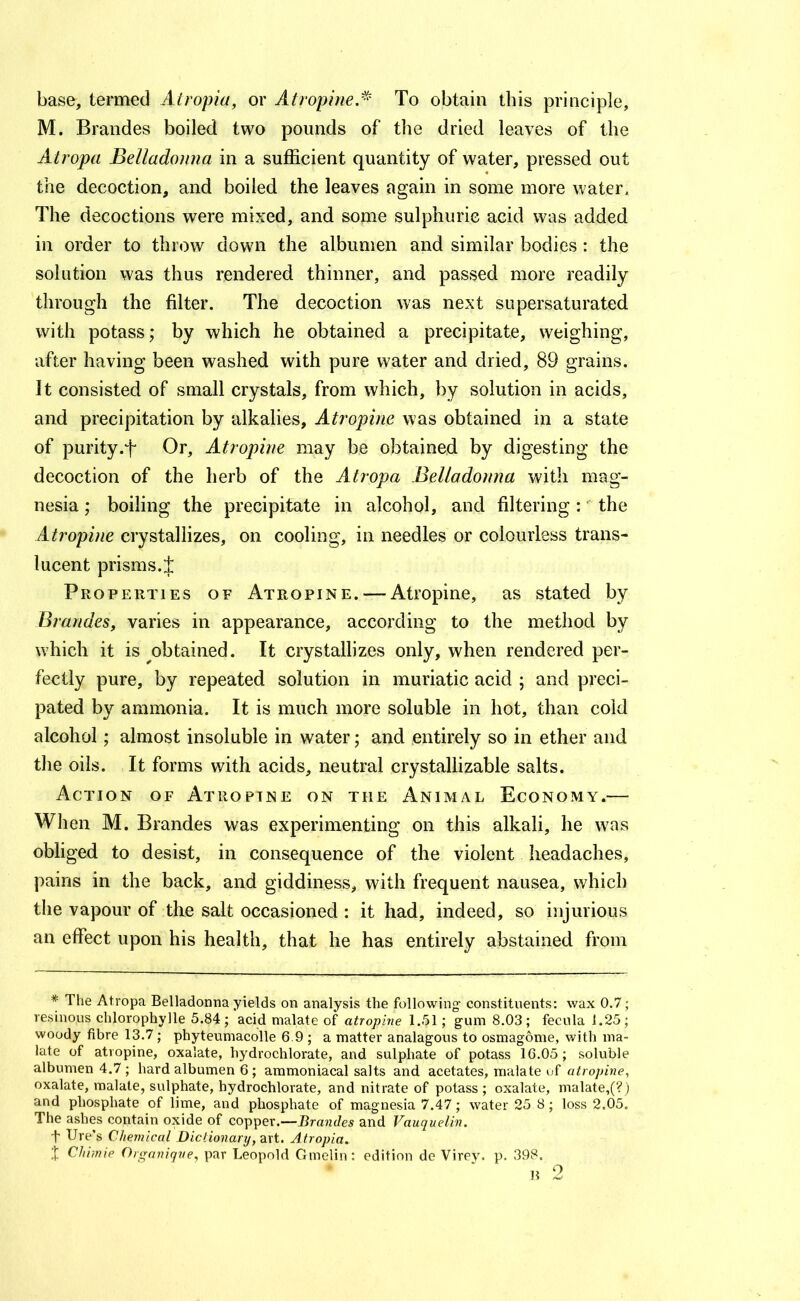 base, termed Atropia, or Atropine,^' To obtain this principle, M. Braudes boiled two pounds of the dried leaves of the Atropa Belladonna in a sufficient quantity of water, pressed out the decoction, and boiled the leaves again in some more water. The decoctions were mixed, and some sulphuric acid was added in order to throw down the albumen and similar bodies: the solution was thus rendered thinner, and passed more readily through the filter. The decoction was next supersaturated with potass; by which he obtained a precipitate, weighing, after having been washed with pure water and dried, 89 grains. It consisted of small crystals, from which, by solution in acids, and precipitation by alkalies. Atropine was obtained in a state of purity.f Or, Atropine may be obtained by digesting the decoction of the herb of the Atropa Belladonna with mag- nesia ; boiling the precipitate in alcohol, and filtering : the Atropine crystallizes, on cooling, in needles or colourless trans- lucent prisms.J Properties of Atropine. — Atropine, as stated by Braudes, varies in appearance, according to the method by which it is obtained. It crystallizes only, when rendered per- fectly pure, by repeated solution in muriatic acid ; and preci- pated by ammonia. It is much more soluble in hot, than cold alcohol; almost insoluble in water; and entirely so in ether and the oils. It forms with acids, neutral crystallizable salts. Action of Atropine on the Animal Economy.— When M. Brandes was experimenting on this alkali, he was obliged to desist, in consequence of the violent headaches, pains in the back, and giddiness, with frequent nausea, which the vapour of the salt occasioned : it had, indeed, so injurious an effect upon his health, that he has entirely abstained from * The Atropa Belladonna yields on analysis the following constituents: wax 0.7; resinous chlorophylle 5.84; acid malate of atropine 1.51; gum 8.03; fecula 1.25; woody fibre 13.7; phyteumacolle 6.9; a matter analagous to osmagome, with ma- late of atropine, oxalate, hydrochlorate, and sulphate of potass 16.05; soluble albumen 4.7 ; hard albumen 6; ammoniacal salts and acetates, malate of atropine, oxalate, malate, sulphate, hydrochlorate, and nitrate of potass; oxalate, malate,(?) and phosphate of lime, and phosphate of magnesia 7.47; water 25 8; loss 2.05. The ashes contain oxide of copper.—Brandes and Vauquelin, t lire’s Chemical Dictionary, art. Atropia. X Chimie Organiqve, par Leopold Gmelin: edition de Virey. p, 398. u 2