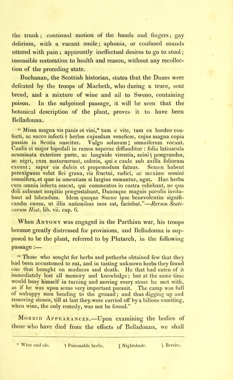 the trunk; contiiiuai motion of the hands and fingers; gay delirium, with a vacant smile; aphonia, or confused sounds uttered with pain; apparently ineffectual desires to go to stool; insensible restoration to health and reason, without any recollec- tion of the preceding state. Buchanan, the Scottish historian, states that the Danes were defeated by the troops of Macbeth, who during a truce, sent bread, and a mixture of wine and ail to Sweno, containing poison. In the subjoined passage, it will be seen that the botanical description of the plant, proves it to have been Belladonna. Missa magna vis panis et vini,* turn e vite, turn ex hordeo con- fecti, ac succo infecti f herbae cujusdam veneficae, cujus magna copia passim in Scotia nascitur. Vulgo solanum| somniferum vocant. Caulis ei major bipedal! in ramos superne diffunditur : folia latiuscula acuminata exteriore parte, ac languide virentia, acini § praegrandes, ac nigri, cum maturuerunt, colons, qui e caule sub axilla foliorum exeunt; sapor eis dulcis et propemodum fatuus. Semen habent perexiguum velut fici grana, vis fructui, radici, ac maxime semini somnifera, et quae in amentiam si largius sumantur, agat. Hac herba cum omnia infecta essent, qui commeatus in castra vehebant, ne qua doli subesset suspitio praegustabant, Danosque magnis poculis invita- bant ad bibendum. Idem quoque Sueno ipse benevolentiae signifi- candae causa, ut illis nationibus mos est, faciebat.”—Rerum Scoti- carum Hist. lib. vii. cap. 6. When Antony was engaged in the Parthian war, his troops became greatly distressed for provisions, and Belladonna is sup- posed to be the plant, referred to by Plutarch, in the following passage:— Those who sought for herbs and potherbs obtained few that they had been accustomed to eat, and in tasting unknown herbs they found one that brought on madness and death. He that had eaten of it immediately lost all memory and knowledge; but at the same time would busy himself in turning and moving every stone he met with, as if he was upon some very important pursuit. The camp was full of unhappy men bending to the ground ; and thus digging up and removing stones, till at last they/were carried off by a bilious vomiting, when wine, the only remedy, was not be found.” Morbid Appearances.—Upon examining the bodies of those who have died from the effects of Belladonna, we shall * Wine and ale. t Poisonable herbs. J Nightshade, § Berries.