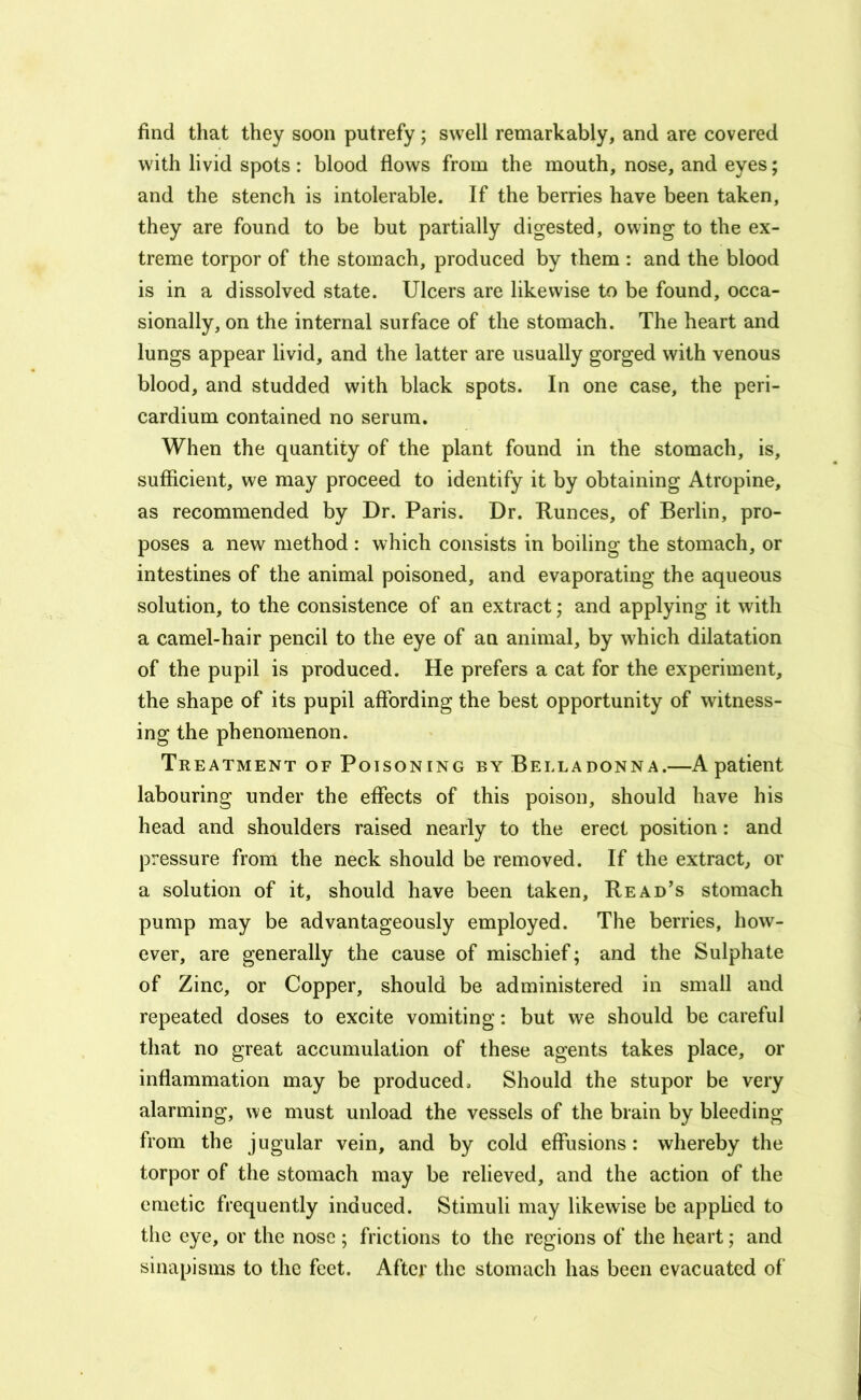 find that they soon putrefy; swell remarkably, and are covered with livid spots : blood flows from the mouth, nose, and eyes; and the stench is intolerable. If the berries have been taken, they are found to be but partially digested, owing to the ex- treme torpor of the stomach, produced by them : and the blood is in a dissolved state. Ulcers are likewise to be found, occa- sionally, on the internal surface of the stomach. The heart and lungs appear livid, and the latter are usually gorged with venous blood, and studded with black spots. In one case, the peri- cardium contained no serum. When the quantity of the plant found in the stomach, is, sufficient, we may proceed to identify it by obtaining Atropine, as recommended by Dr. Paris. Dr. Runces, of Berlin, pro- poses a new method : which consists in boiling the stomach, or intestines of the animal poisoned, and evaporating the aqueous solution, to the consistence of an extract; and applying it with a camel-hair pencil to the eye of an animal, by which dilatation of the pupil is produced. He prefers a cat for the experiment, the shape of its pupil affording the best opportunity of witness- ing the phenomenon. Treatment of Poisoning by Belladonna.—A patient labouring under the effects of this poison, should have his head and shoulders raised nearly to the erect position: and pressure from the neck should be removed. If the extract, or a solution of it, should have been taken. Read's stomach pump may be advantageously employed. The berries, how- ever, are generally the cause of mischief; and the Sulphate of Zinc, or Copper, should be administered in small and repeated doses to excite vomiting: but we should be careful that no great accumulation of these agents takes place, or inflammation may be produced. Should the stupor be very alarming, we must unload the vessels of the brain by bleeding from the jugular vein, and by cold effusions: whereby the torpor of the stomach may be relieved, and the action of the emetic frequently induced. Stimuli may likewise be applied to the eye, or the nose ; frictions to the regions of the heart; and sinapisms to the feet. After the stomach has been evacuated of‘