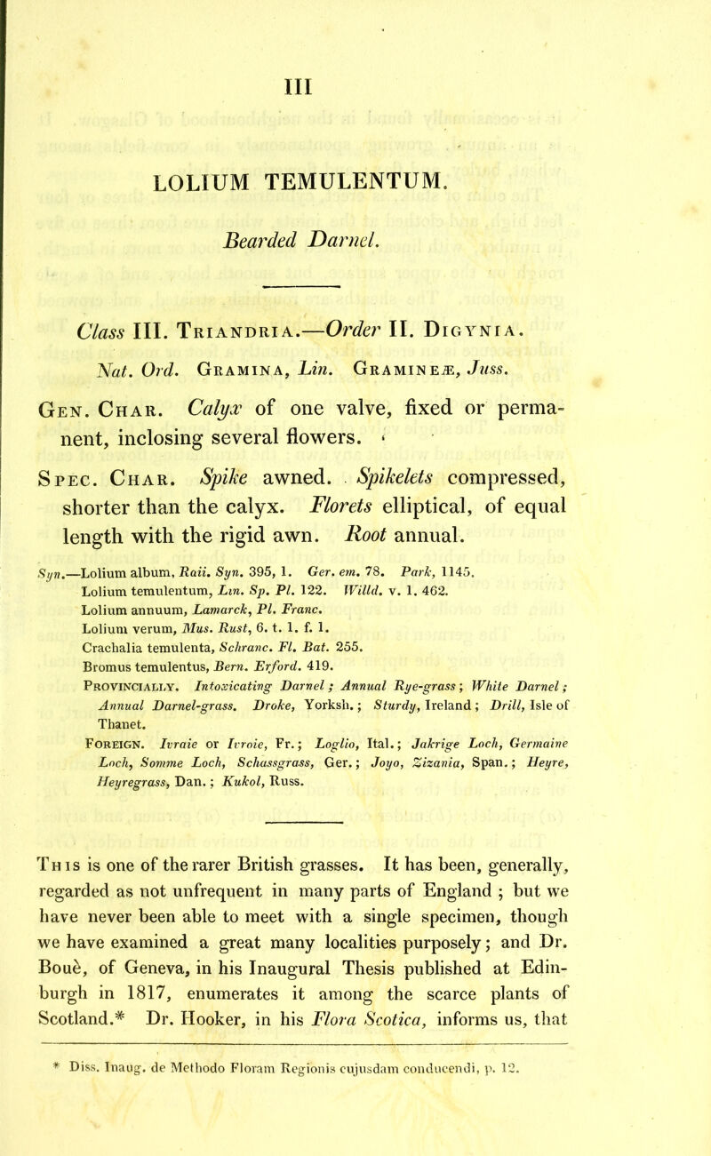 LOLIUM TEMULENTUM. Bearded Darnel. Class III. Triandria.—Order II. Digynia. Nat. Ord. Gramina, Lzw. Grami^em, Juss. Gen. Char. Calyx of one valve, fixed or perma- nent, inclosing several flowers. ‘ Spec. Char. Spike awned. Spikelets compressed, shorter than the calyx. Florets elliptical, of equal length with the rigid awn. Root annual. Syn.—Lolium album, Raii. Syn. 395, 1. Ger. ern. 78. Rarh, 1145. Lolium temulentum, JLm. Sp. PI. 122. Willd. v. 1. 462. Lolium annuum, Lamarck, PI. Franc. Lolium verum, Mus. Rust, 6. t. 1. f. 1. Crachalia temulenta, Schranc. FI. Bat. 255. Bromus temulentus, Bern. Erford. 419. Provincially. Intoxicating Darnel; Annual Rye-grass; White Darnel; Annual Darnel-grass. Drake, Yorksli.; Ireland ; l)n7/, Isle of Thanet. Foreign. Ivraie or Ivraie, Fr.; Loglio, Ital.; Jakrige Loch, Germaine Loch, Somme Loch, Schassgrass, Ger.; Joyo, Zizania, Span.; Heyre, Heyregrass, Dan.; Kukol, Russ. This is one of the rarer British grasses. It has been, generally, regarded as not unfrequent in many parts of England ; but we have never been able to meet with a single specimen, though we have examined a great many localities purposely; and Dr. Boue, of Geneva, in his Inaugural Thesis published at Edin- burgh in 1817, enumerates it among the scarce plants of Scotland.* Dr. Hooker, in his Flora Scotica, informs us, that * Diss. Inaug. de Methodo Floram Regionis cujusdam conducendi, p. 12.