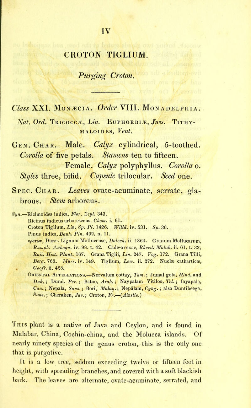 IV CROTON TIGLIUM. Purging Croton, Class XXI. Mon^cia. Order VIII. Monadp:lphia. Nat. Ord. TRicocciE, Lin. Euphorbi j]:, Juss. Tithy- MALOIDES, Vent. Gen. Char. Male. Calyx cylindrical, 5-toothed. Corolla of five petals. Stamens ten to fifteen. Female. Calyx polyphyllus. Corolla o. Styles three, bifid. Capsule trilocular. Seed one. Spec. Char. Leaves ovate-acuminate, serrate, gla- brous. Stem arboreus. Syn.—Ricimoides indica, Flor. Zeyl. 343. Ricinus indicus arborescens, Chom. i. 61. Croton Tiglium, Lin. Sp. PI. 1426. Willd. iv. 531. Sp. 36. Pinus indica, Raw/i. Pin. 492. n. 11. KpoTwi/j Biosc. Lignum Mollucense, Dalsch. ii. 1864. Granum Mollucaruni, Rurnph. Amboyn. iv. 98. t. 42. Cade-avenac, Rheed. Malab. ii. 61. t. 33. Raii. Hist. Plant. 167. Grana Tiglii, Lin. 247. Vog. 172. Grana Tilli, Berg. 768. Murr. iv. 149. Tiglium, Leic. ii. 272. Nuclse cathavticae, . Geofr. ii. 428. Oriental Appellations.—Nervalum cottay, Tam.; Jumal gota. Hind, and Duk.; Dund. Per.; Batoo, Arab.; Naypalam Vitiloo, Tel.; layapala, Can.) Nepala, Sans.; Bori, Malay.; Nepalam, Cyw^.; also Buntibeega. Sans.; Cheraken, Jau.; Croton, Er.—(Ainslie.) This plant is a native of Java and Ceylon, and is found in Malabar, China, Cochin-china, and the Molucca islands. Of nearly ninety species of the genus croton, this is the only one that is purgative. It is a low tree, seldom exceeding twelve or fifteen feet in height, with spreading branches, and covered with a soft blackish bark. The leaves are alternate, ovate-acuminate, serrated, and