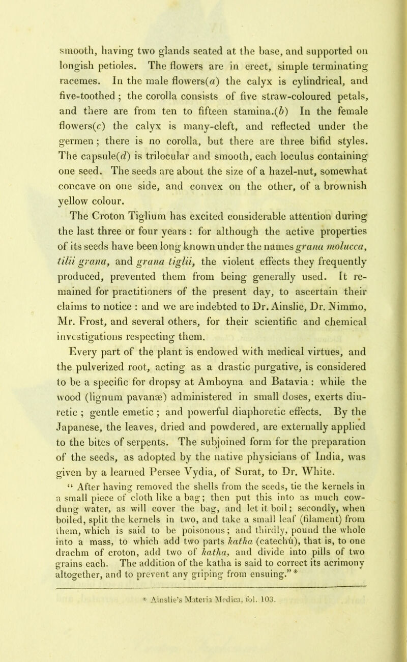 smooth, having two glands seated at the base, and supported on longish petioles. The flowers are in erect, simple terminating racemes. In the male flowers(a) the calyx is cylindrical, and five-toothed; the corolla consists of five straw-coloured petals, and there are from ten to fifteen stamina.(^) In the female flowers(c) the calyx is many-cleft, and reflected under the germen; there is no corolla, but there are three bifid styles. The capsule(r/) is trilocular and smooth, each loculus containing one seed. The seeds are about the size of a hazel-nut, somewhat concave on one side, and convex on the other, of a brownish yellow colour. The Croton Tiglium has excited considerable attention during the last three or four years : for although the active properties of its seeds have been long known under the names molucca, tilii graria, and graiia tiglii, the violent effects they frequently produced, prevented them from being generally used. It re- mained for practitioners of the present day, to ascertain their claims to notice : and we are indebted to Dr. Ainslie, Dr. Nimmo, Mr. Frost, and several others, for their scientific and chemical investigations respecting them. Every part of the plant is endowed with medical virtues, and the pulverized root, acting as a drastic purgative, is considered to be a specific for dropsy at Amboyna and Batavia: while the wood (lignum pavanse) administered in small doses, exerts diu- retic ; gentle emetic ; and j)owerful diaj)horetic effects. By the Japanese, the leaves, dried and powdered, are externally applied to the bites of serpents. The subjoined form for the preparation of the seeds, as adopted by the native physicians of India, was given by a learned Persee Vydia, of Surat, to Dr. White. “ After having removed the shells from the seeds, tie the kernels in a small piece of cloth like a bag; then put this into as much cow- dung water, as will cover the bag, and let it boil; secondly, when boiled, split the kernels in two, and take a small leaf (filament) from them, which is said to be poisonous; and thirdly, pound the whole into a mass, to which add two parts katha (catechu), that is, to one drachm of croton, add two of katha, and divide into pills of two grains each. The addition of the katha is said to correct its acrimony altogether, and to prevent any griping from ensuing.”* * Aiiislie’s Materia Medica, fol. 103.