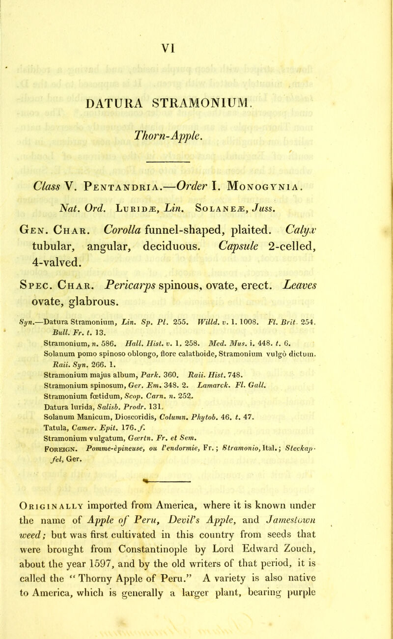 VI DATURA STRAMONIUM. Thorn-Apple. Class y. Pentandria.—Oi'derl. Monogynia. Nat. Ord. Lurida:, Lin, Solanea:, Juss, Gen. Char. Corolla funnel-shaped, plaited. Calyx tubular, angular, deciduous. Capsule 2-celled, 4-valved. Spec. Char. spinous, ovate, erect. Leaves ovate, glabrous. Syn.—Datura Stramonium, Lin. Sp. PL 255. Willd. v. 1. 1008. FI. Brit. 254. Bull. Fr. t. 13. Stramonium, n. 586. Hall. Hist. v. 1. 258. Med. Mus. i. 448. t. 6. Solanum pomo spinoso oblongo, flore calathoide. Stramonium vulgo dictum. Raii. Syn. 266. 1. Stramonium majus album, Park. 360. Raii. Hist. 748. Stramonium spinosum, Ger. Em. 348. 2. Lamarck. FI. Gall. Stramonium foetidum. Scop. Cam. n. 252. Datura lurida, Salisb. Prodr. 131.. Solanum Manicum, Dioscoridis, Column. Phytoh. 46. t. 47. Tatula, Camer. Epit. 176. f. Stramonium vulgatum, Goertn. Fr. et Sem. Foreign. Pomme-epineuse, ou Vendormie,Y\.\ Stramonio,\tsi[.'^ Steckap- fel, Ger. Originally imported from America, where it is known under the name of Apple of Peru, DevWs Apple, and Jamestown weed; but was first cultivated in this country from seeds that were brought from Constantinople by Lord Edward Zouch, about the year 1597, and by the old writers of that period, it is called the Thorny Apple of Peru.” A variety is also native to America, which is generally a larger plant, bearing purple