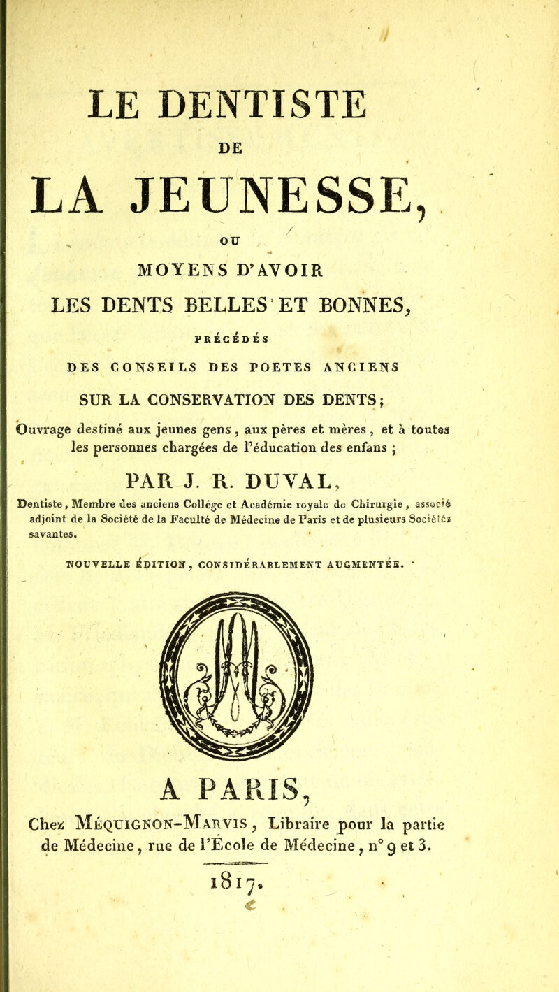 DE LA JEUNESSE, H OU MOYENS D’AVOIR LES DENTS BELLES ET BONNES, PRÉCÉDÉS DES CONSEILS DES POETES ANCIENS SUR LA CONSERVATION DES DENTS j Ouvrage destiné aux jeunes gens , aux pères et mères , et à toutes les personnes chargées de Féducation des enfans j PAR J. R. DUVAL, Dentiste, Membre des anciens Collège et Académie royale de Chirurgie , associé adjoint de la Société de la Faculté de Médecine de Paris et de plusieurs Sociétés savantes. NOUVELLE ÉDïTIOir, CONSIDERABLEMENT AUGMENTEE. ' A PARIS, Chez MéquiGNON-MarvIS , Libraire pour la partie de Médecine, rue de l’Ecole de Médecine jn-getS. 1817. C