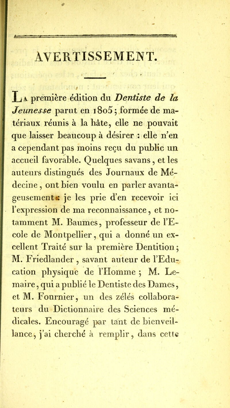 AVERTISSEMENT. T/ A première édition du Dentiste de la Jeunesse parut en i8o5 ; formée de ma- tériaux réunis à la hâte, elle ne pouvait que laisser beaucoup à désirer : elle n’en a cependant pas moins reçu du public un accueil favorable. Quelques savans, elles auteurs distingués des Journaux de Mé- decine , ont bien voulu en parler avanta- geusement « je les prie d’en recevoir ici l’expression de ma reconnaissance, et no- tamment M. Baumes, professeur de l’E- cole de Montpellier, qui a donné un ex- cellent Traité sur la première Dentition 5 M. Friedlander , savant auteur de l’Edu- cation physique de l’Homme ; M. Le- maire , qui a publié le Dentiste des Dames, et M. Fournier, un des zélés collabora- teurs du Dictionnaire des Sciences mé- dicales. Encouragé par tant de bienveil- lance, j’ai cherché à remplir, dans cette