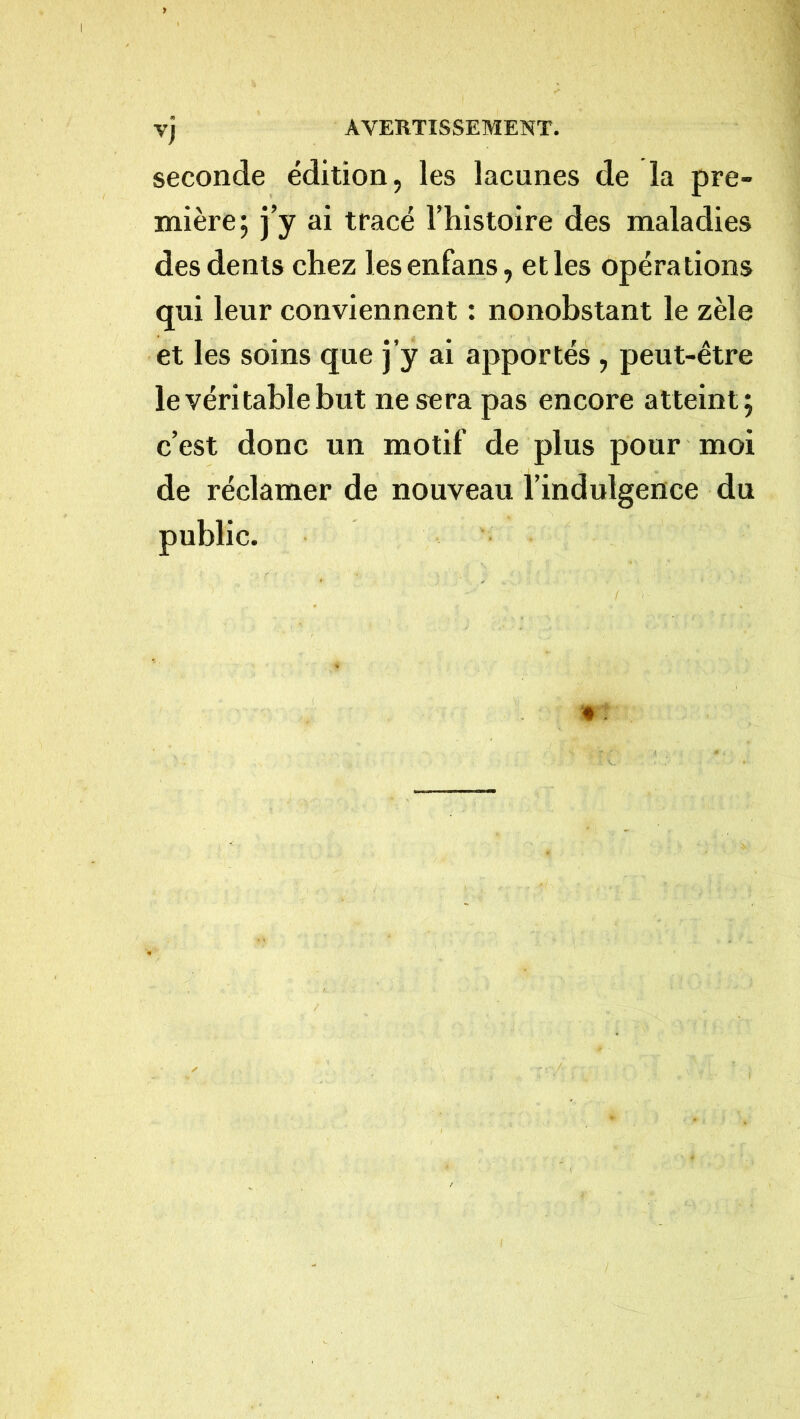 seconde édition, les lacunes de la pre- mière; j’y ai tracé l’histoire des maladies des dents chez lesenfans, et les opérations qui leur conviennent : nonobstant le zèle et les soins que j’y ai apportés , peut-être le véritable but ne sera pas encore atteint; c’est donc un motif de plus pour moi de réclamer de nouveau l’indulgence du public.