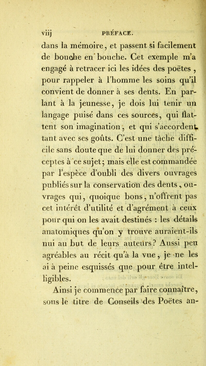 dans la mémoire, et passent si facilement de boucsJie en bouche. Cet exemple m’a engagé à retracer ici les idées des poètes , pour rappeler à l’homme les soins qu’d convient de donner à ses dents. En par- lant à la jeunesse, je dois lui tenir un langage puisé dans ces sources, qui flat- tent son imagination , et qui s’accordent tant avec ses goûts. C’est une tâche diffi- cile sans doute que de lui donner des pré- ceptes à ce sujet J mais elle est commandée par l’espèce d’oubli des divers ouvrages publiés sur la conservation des dents, ou- vrages qui, quoique bons, n’offrent pas cet intérêt d’utilité et d’agrément à ceux poil r qui on les avait destinés : les détails anatomiques qu’on y trouve auraient-ils nui au but de leurs auteurs? Aussi peu agréables au récit qu’à la vue, je ne les ai à peine esquissés que pour être intel- ligibles. . i . Ainsi je commence par faire connaître, sous le titre de Conseils des Poètes an-