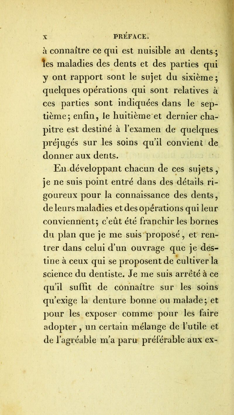 à connaître ce qui est nuisible aü dents.; les maladies des dents et des parties qui y ont rapport sont le sujet du sixième; quelques opérations qui sont relatives à ces parties sont indiquées dans le sep- tième; enfin, le huitième et dernier cha- pitre est destiné à l’examen de quelques préjugés sur les soins qu’il convient de donner aux dents. Eu développant chacun de ces sujets, je ne suis point entré dans des détails ri- goureux pour la connaissance des dents , de leurs maladies et des opérations qui leur conviennent; c’eût été franchir les bornes du plan que je me suis proposé, et ren- trer dans celui d’un ouvrage que je des- tine à ceux qui se proposent de cultiver la science du dentiste. Je me suis arreté à ce qu’il suffit de connaître sur les soins qu’exige la denture bonne ou malade; et pour les exposer comme pour les faire adopter, un certain mélange de l’utile et de l’agréable m’a paru préférable aux ex-