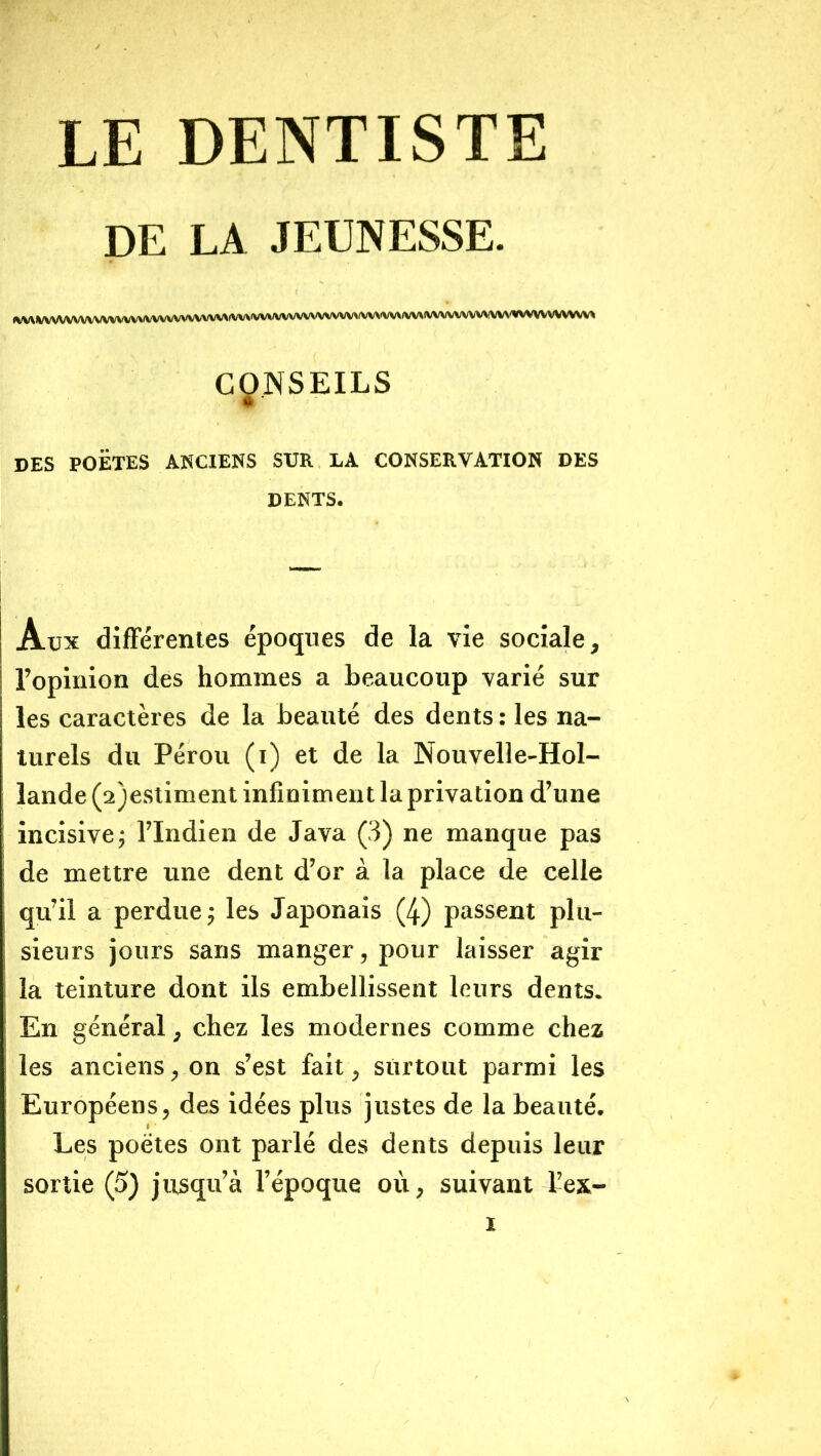 LE DENTISTE DE LA JEUNESSE. »VV^%/VV^/VVVVVVV\/VV>/VVVVVVVVVVV\(VV\(VV^/VVVVV^^(VVVV\(VV\A(V\/VV\(VVVVVVVVVVV^^«VVVVVVVVW CONSEILS DES POETES ANCIENS SUR LA CONSERVATION DES DENTS. Aux difFérenies époques de la vie sociale, l’opiuion des hommes a beaucoup varié sur les caractères de la beauté des dents : les na- turels du Pérou (i) et de la Nouvelle-Hol- lande (a)estiment infiniment la privation d’une incisive j l’Indien de Java (3) ne manque pas de mettre une dent d’or à la place de celle qu’il a perdue ^ les Japonais (4) passent plu- sieurs jours sans manger, pour laisser agir la teinture dont ils embellissent leurs dents. En général, chez les modernes comme chez les anciens, on s’est fait, surtout parmi les Européens, des idées plus justes de la beauté. Les poètes ont parlé des dents depuis leur sortie (5) jusqu’à l’époque où, suivant L’ex-