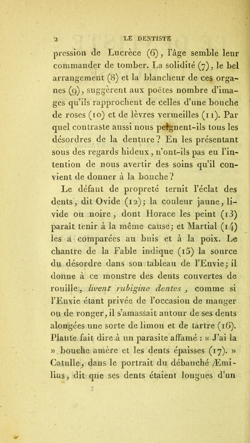 pression de Lucrèce (6), l’age semble leur commander de tomber. La solidité (7), le bel arrangement (8) et la blanclieur de ces orga- nes (g), suggèrent aux poètes nombre d’ima- ges qu’ils rapprochent de celles d’une bouche de roses (10) et de lèvres vermeilles (ii). Par quel contraste aussi nous pe%nent-ils tous les désordres de la denture ? En les présentant sous des regards hideux, n’ont-ils pas eu l’in- tention de nous avertir des soins qu’il con- vient de donner à la bouche ? Le défaut de propreté ternit l’éclat des dents, dit Ovide (i2)j la couleur jaune, li- vide ou noire , dont Horace les peint (i3) paraît tenir à la même cause j et Martial (i4) les a comparées au buis et à la poix. Le chantre de la Fable indique (i5) la source du désordre dans son tableau de l’Envie j il donne à ce monstre des dents couvertes de rouille, livent rubigine dentes , comme si l’Envie étant privée de l’occasion de manger ou de ronger, il s’amassait autour de ses dents alongées ime sorte de limon et de tartre (16). Plaute fait dire à un parasite affamé ; « J’ai la » bouche amère et les dents épaisses (17). » Catulle, dans le portrait du débauché Æmi- lius, dit que ses dents étaient longues d’un