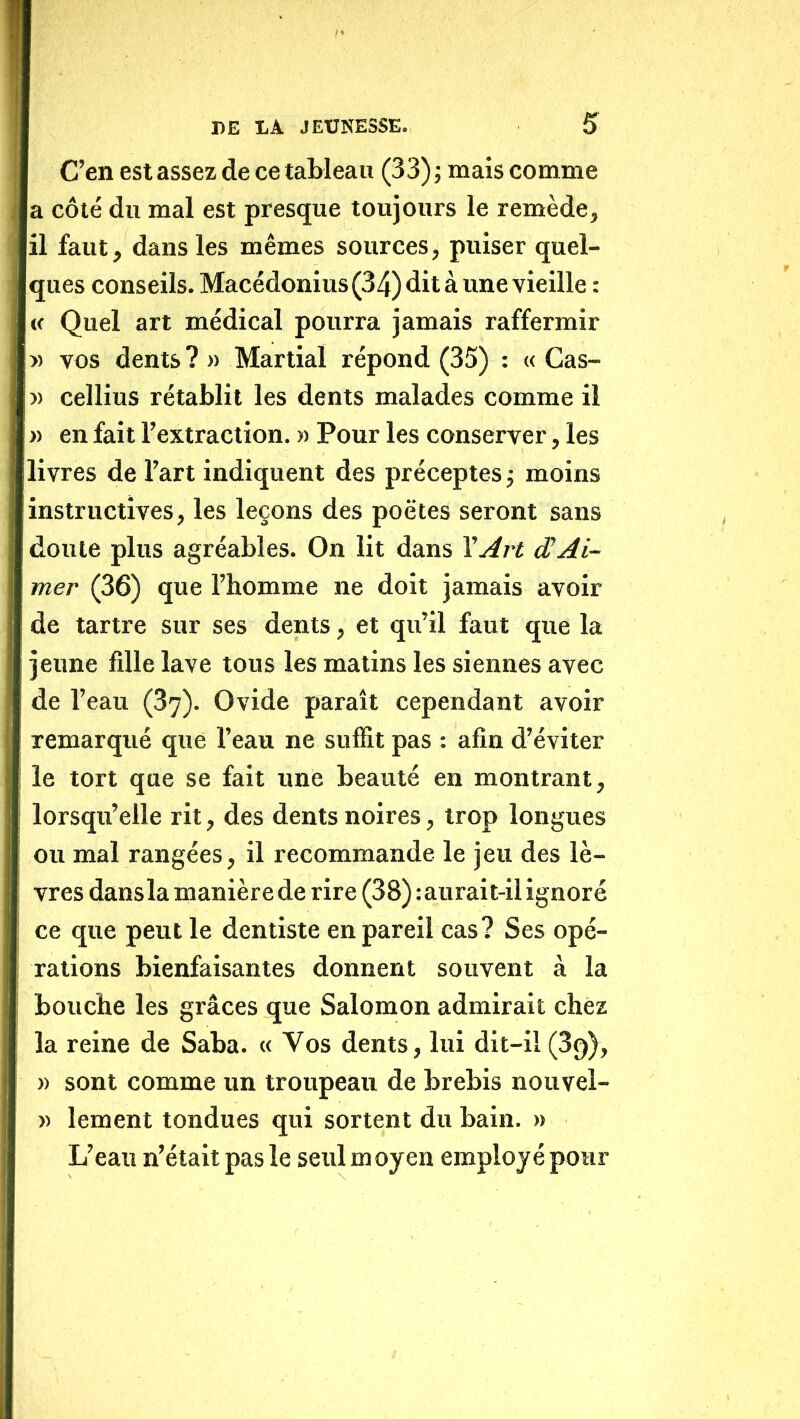 C’en est assez de ce tableau (33); mais comme a côté du mal est presque toujours le remède, il faut, dans les mêmes sources, puiser quel- ques conseils. Macédonius(34) dit à une vieille : (c Quel art médical pourra jamais raffermir » vos dents? » Martial répond (35) ; « Cas- » cellius rétablit les dents malades comme il » en fait l’extraction, w Pour les conserver, les livres de l’art indiquent des préceptes ; moins instructives, les leçons des poètes seront sans doute plus agréables. On lit dans \Art ÆAi- mer (36) que l’homme ne doit jamais avoir de tartre sur ses dents, et qu’il faut que la jeune fille lave tous les matins les siennes avec de l’eau (37). Ovide paraît cependant avoir remarqué que l’eau ne suffit pas : afin d’éviter le tort que se fait une beauté en montrant, lorsqu’elle rit, des dents noires, trop longues ou mal rangées, il recommande le jeu des lè- vres dansla manière de rire (38) :aurait-il ignoré ce que peut le dentiste en pareil cas? Ses opé- rations bienfaisantes donnent souvent à la bouche les grâces que Salomon admirait chez la reine de Saba. « Vos dents, lui dit-il (Sq), » sont comme un troupeau de brebis nouvel- )) lement tondues qui sortent du bain. » L’eau n’était pas le seul m oyen employé pour