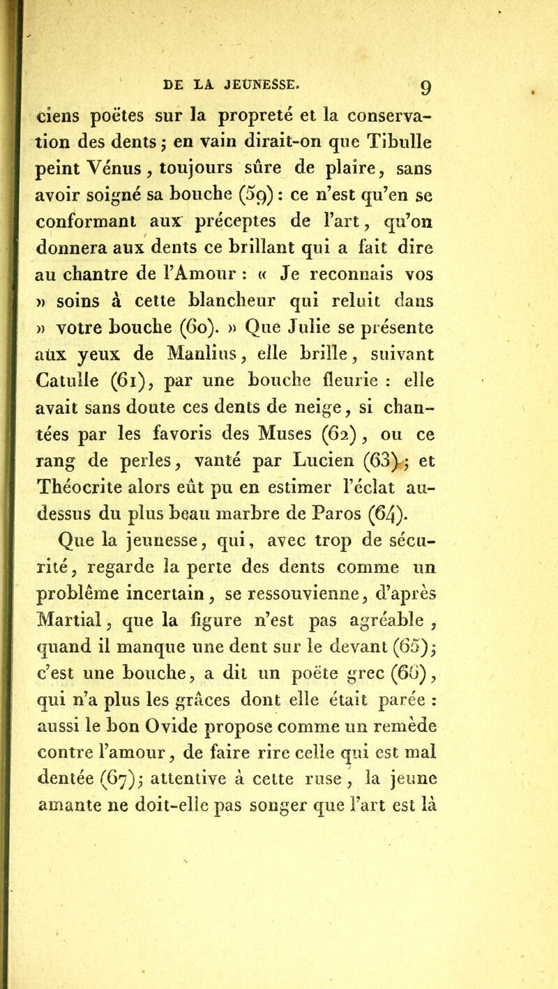 tiens poêles sur la propreté et la conserva- tion des dents j en vain dirait-on que Tibulle peint Vénus, toujours sûre de plaire, sans avoir soigné sa bouche (5g) : ce n’est qu’en se conformant aux préceptes de l’art, qu’on donnera aux dents ce brillant qui a fait dire au chantre de l’Amour : « Je reconnais vos » soins à cette blancheur qui reluit dans » votre bouche (6o). » Que Julie se présente atix yeux de Manlius, elle brille, suivant Catulle (6i), par une bouche fleurie : elle avait sans doute ces dents de neige, si chan- tées par les favoris des Muses (62), ou ce rang de perles, vanté par Lucien (63)^; et Théocrite alors eût pu en estimer l’éclat au- dessus du plus beau marbre de Paros (64)- Que la jeunesse, qui, avec trop de sécu- rité, regarde la perte des dents comme un problème incertain, se ressouvienne, d’après Martial, que la figure n’est pas agréable , quand il manque une dent sur le devant (65) j c’est une bouche, a dit un poète grec (66), qui n’a plus les grâces dont elle était parée : aussi le bon Ovide propose comme un remède contre l’amour, de faire rire celle qui est mal dentée (67)3 attentive à celte ruse, la jeune amante ne doit-elle pas songer que l’art est là