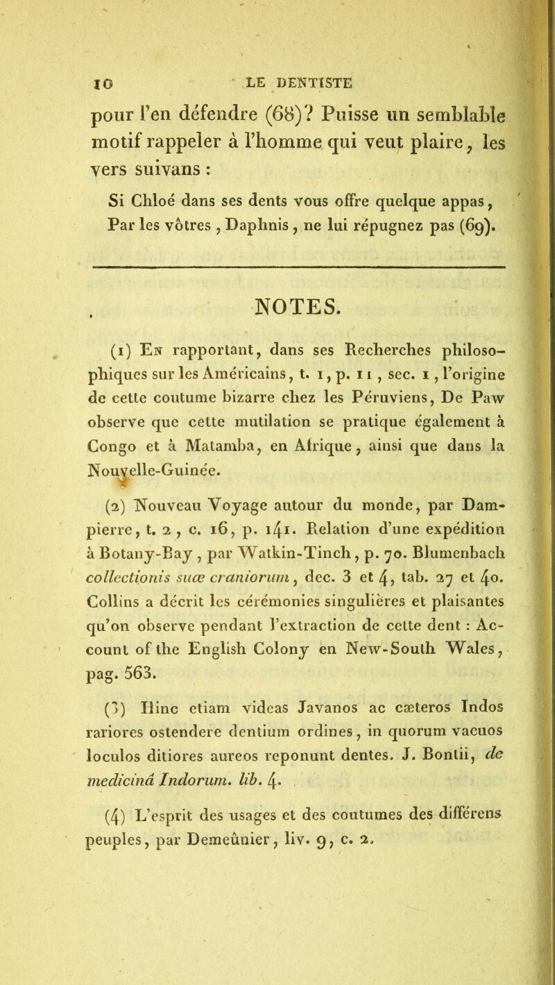 pour Ven défendre (6B)? Puisse un semblable motif rappeler à Thomme qui veut plaire ^ les vers suivans : Si Chloé dans ses dents vous offre quelque appas, Par les vôtres , Daplinis, ne lui répugnez pas (69). NOTES. (1) En rapportant, dans ses Redierches philoso- phiques sur les Américains, t. i, p. 11 , sec. i, Torigine de cette coutume bizarre chez les Péruviens, De Paw observe que cette mutilation se pratique également à Congo et à Matamba, en Afrique, ainsi que dans la Nouvelle-Guinée. (2) Nouveau Voyage autour du monde, par Dam- pierre, t. 2 , c. 16, p. Relation d’une expédition à Botany-Bay , par Watkin-Tinch, p. 70. Blumenbach collectionis suœ cranioriim ^ dec. 3 et 4? tab. 27 et 4o. Collins a décrit les cérémonies singulières et plaisantes qu’on observe pendant l’extraction de cette dent : Ac- count of the English Colony en New-South Wales, pag. 563. (1) Hinc etiam videas Javanos ac cæteros Indos rariores ostendere dentium ordines, in quorum vacuos loculos ditiores aureos reponunt dentes. J. Bontii, de medicinâ Indorum. lib. 4* (4) L’esprit des usages et des coutumes des différent peuples, par Demeûnier, liv. 9, c. 2.