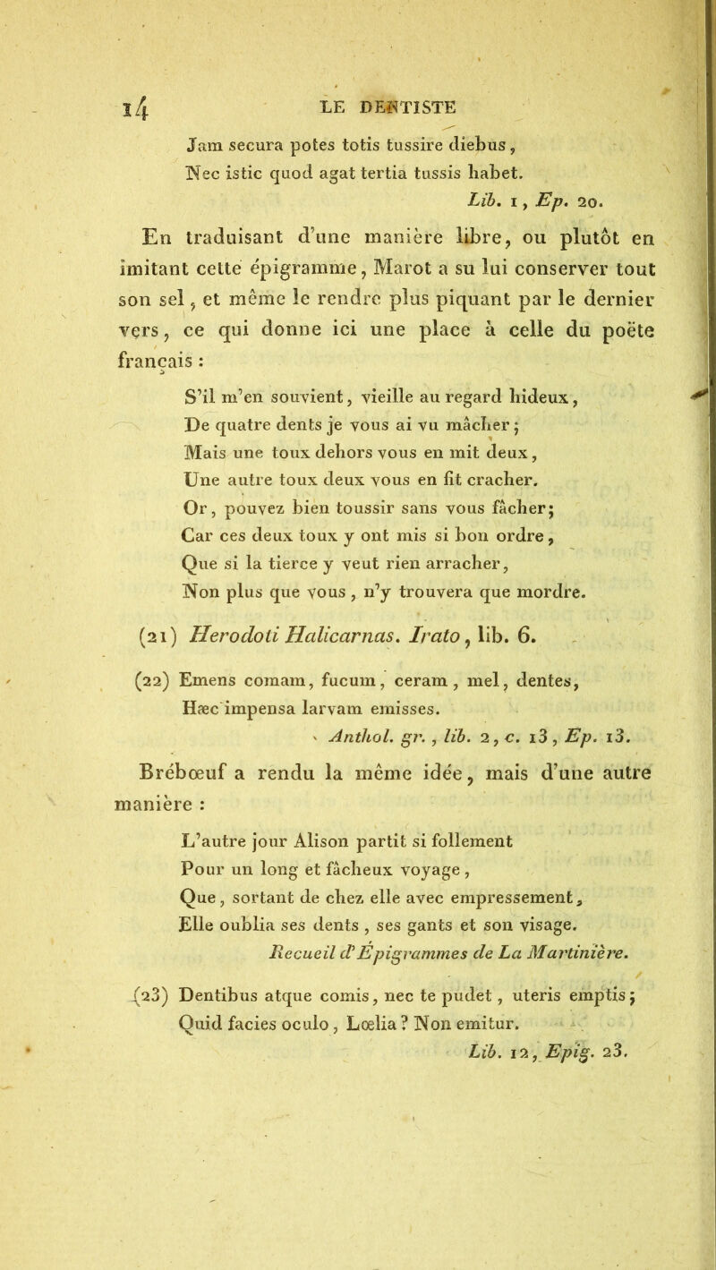 Jam secura potes totis tussire diebus, !Nec istic quod agat tertia tassis liabet. Lih, I, Ep* 20. En traduisant d’une manière libre, ou plutôt en imitant cette ëpigramme, Marot a su lui conserver tout son sel, et même le rendre plus piquant par le dernier vers, ce qui donne ici une place à celle du poète français : S’il m’en souvient, vieille au regard hideux, De quatre dents je vous ai vu mâcher ; Mais une toux dehors vous en mit deux, Une autre toux deux vous en lit cracher. Or, pouvez bien toussir sans vous fâcher; Car ces deux toux y ont mis si bon ordre, Que si la tierce y veut rien arracher, Non plus que vous, n’y trouvera que mordre. (21) Herodoti Halicarnas, Irato ^ lib. 6. (22) Emens comam, fucum, ceram , mel, dentes, HæcLmpensa larvam emisses. ' Anthol. gr. , lib, 2,c. i3, Ep. i3. Brébœuf a rendu la même idée, mais d’une autre manière : L’autre jour Alison partit si follement Pour un long et fâcheux voyage, Que, sortant de chez elle avec empressement, Elle oublia ses dents , ses gants et son visage. Recueil dEpigrammes de La Martinière, {23) Dentibus atque comis, nec te pudet, uteris emptis; Quid faciès oculo, Loelia? Non emitur. Lib. i^.j Epig, 23.