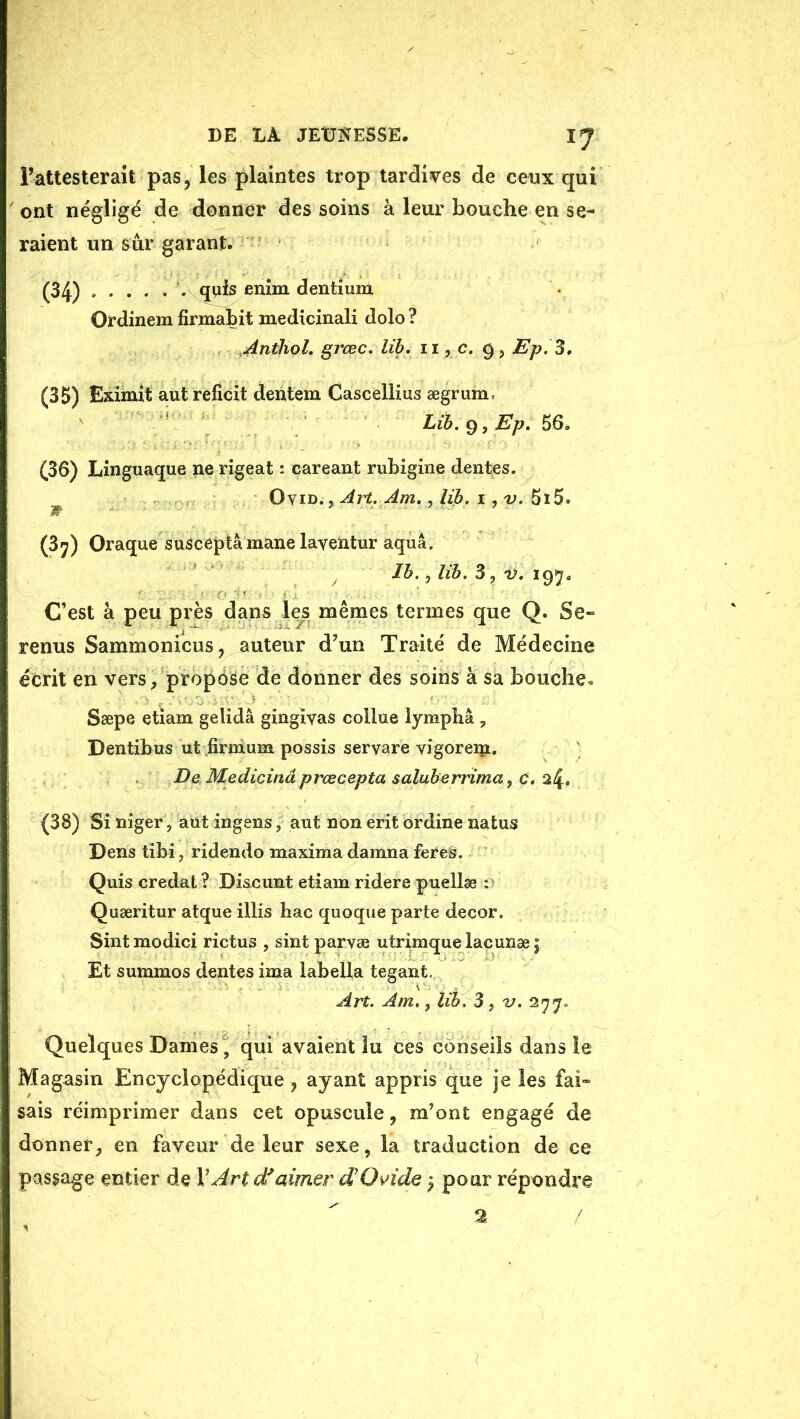 Fattesterait pas, les plaintes trop tardives de ceux qui ont négligé de donner des soins à leur bouche en se- raient un sûr garant. (34) quis enîm dentium Ordinem firmabit medicinali dolo ? ^Antliql, grœc. lih, ii, c. 9, Ep.3, (35) Eximît autreficit dentem Cascèllius ægrum, Lib.^.Ep, 56. (36) Linguaque ne rigeat •. careant rubigine dentes. ^ Art. Am, J lib, 1 ,v, (37) Oraque suSceptâ mane layeïitur aquâ. Ih. y lih. 3, V. C’est à peu près dans les mêmes termes que Q. Se» renus Sammonicus, auteur d’un Traité de Médecine écrit en vers /propése de donner des soins à sa bouche* Sæpe etiam gelidâ gingiyas collue lymphâ , Dentibus ut;firnium possis seryare yigoreip. DeMedicinâprœceptasaluberrimayC,2^, (38) Si niger, aüt ingens, aut non erit ordine natus Dens tibi, ridendo maxima damna feres. Quis credal ? Di&cunt etiam ridere puellæ r Quæritur atque illis bac quoque parte décor. Sint modici rictus , sint paryæ utrimque laçunæ j Et summos dentes ima labella tegant. Art. Am,, lih. 3, v. 277» Quelques Darnes^ qui avaient lu ces conseils dans le Magasin Encyclopédique, ayant appris que je les fai- sais réimprimer dans cet opuscule, m’ont engagé de donner, en faveur de leur sexe, la traduction de ce passage entier de V Jrt df aimer dOvide ^ pour répondre 2