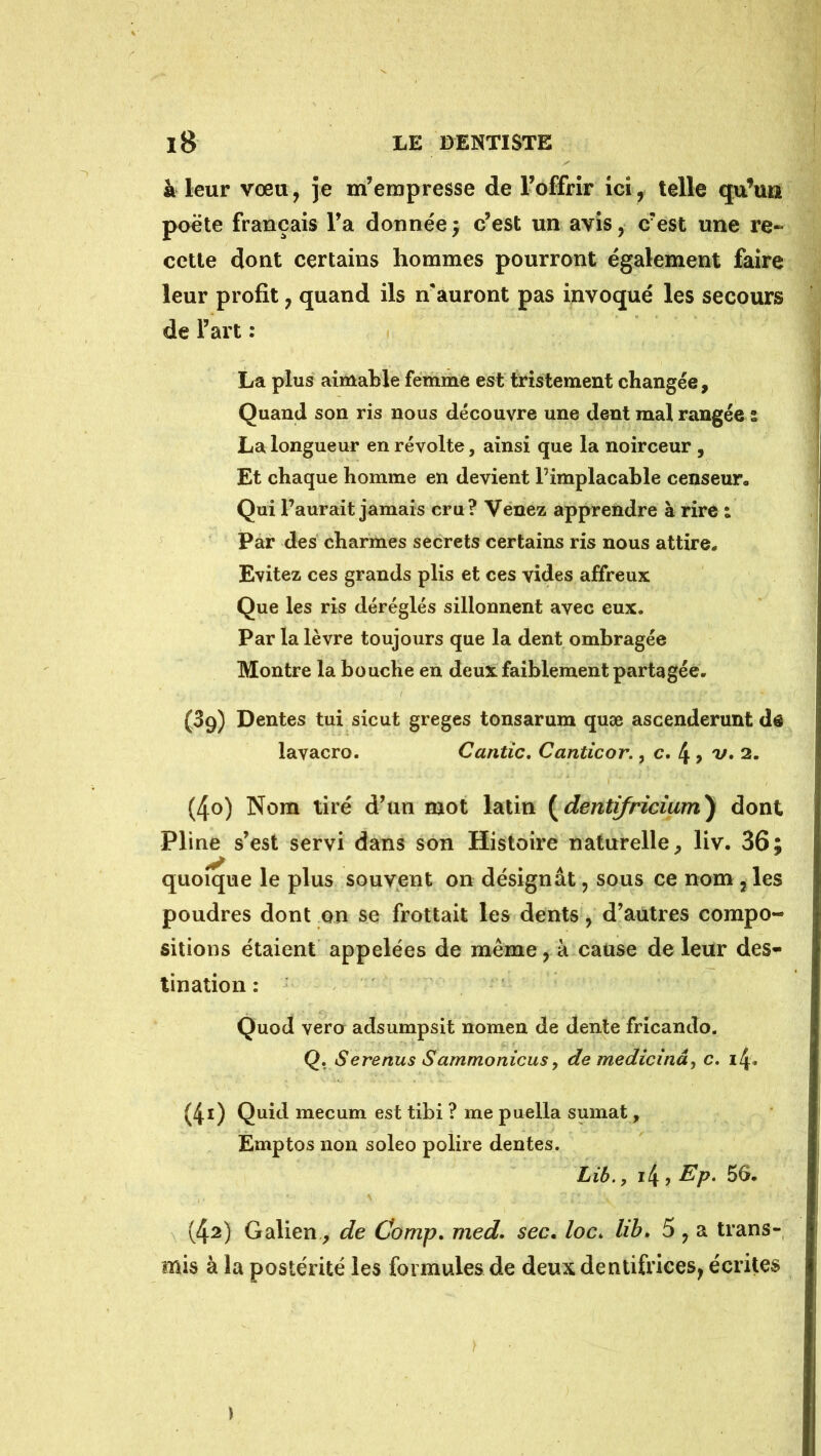 à leur vœu, je m’empresse de l’offrir ici, telle qu’un poëte français l’a donnée5 c’est un avis, c’est une re- cette dont certains hommes pourront également faire leur profit, quand ils n auront pas invoqué les secours de l’art : La plus aimable femme est tristement changée, Quand son ris nous découvre une dent mal rangée : La longueur en révolte, ainsi que la noirceur , Et chaque homme en devient l’implacable censeur. Qui l’aurait jamais cru? Venez apprendre à rire : Par des charmes secrets certains ris nous attire. Evitez ces grands plis et ces vides affreux Que les ris déréglés sillonnent avec eux. Par la lèvre toujours que la dent ombragée Montre la bouche en deux faiblement partagée. (39) Dentes tui sicut greges tonsarum quæ ascenderunt de lavacro. Cantic, Canticor., c. 4 > v. 2. (40) Nom tiré d’un mot latin {^dentifriciam) dont Pline s’est servi dans son Histoire naturelle^ liv. 36; quoique le plus souvent on désignât, sous ce nom, les poudres dont on se frottait les dents, d’autres compo- sitions étaient appelées de même, à cause de leur des^ tination : Quod vera adsumpsit nomen de dente fricando. Q. Serenus Sammonicusy de medicînây c. i4« (41) Quid mecum est tibi ? me puella sumat, Emptos non soleo polire dentes. Lîb., i4 î 56. (42) Galien, de Comp, med. sec, loc. lib, 5 , a trans- mis à la postérité les formules de deux dentifrices, écrites