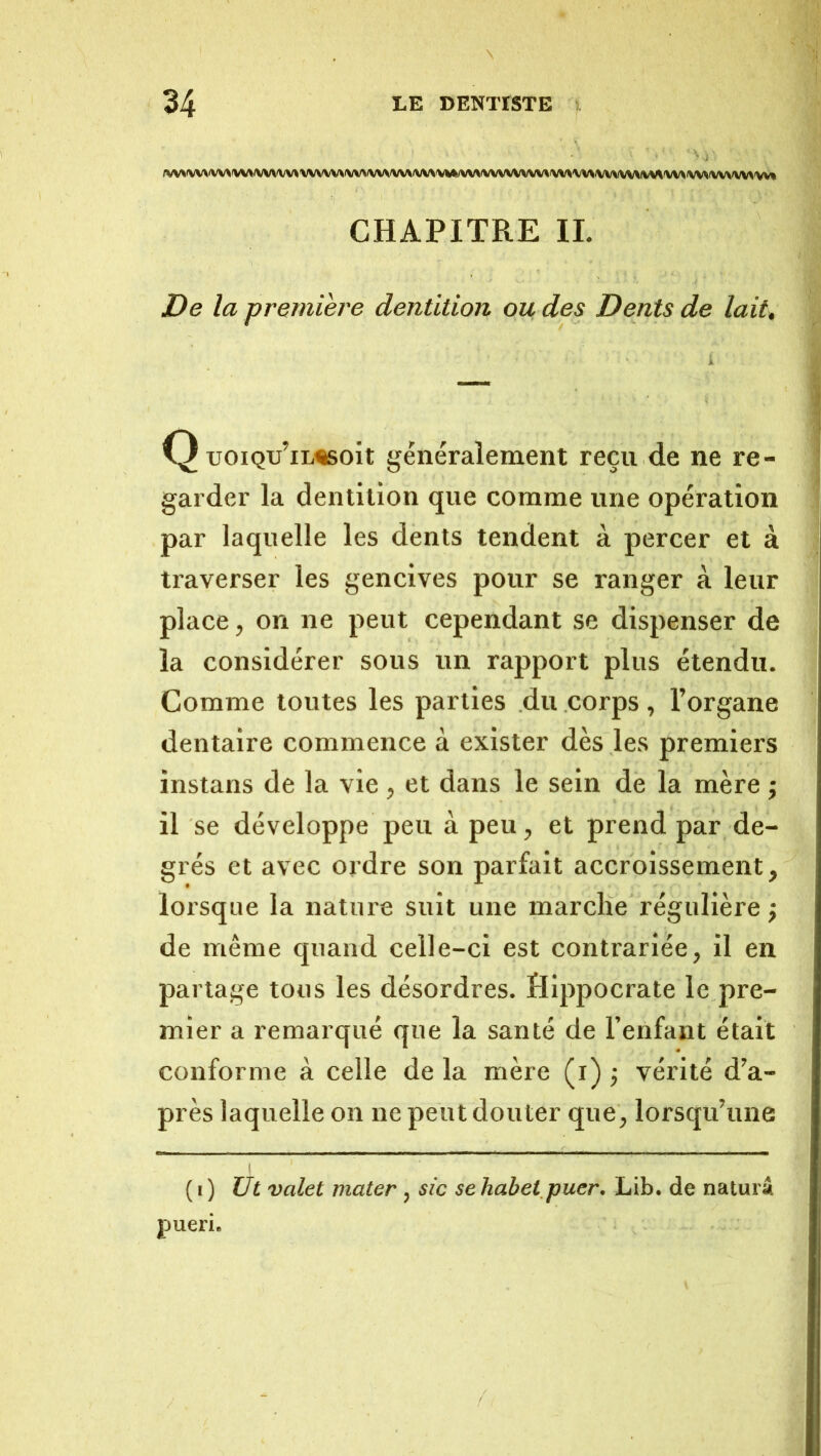 (W>fWVA^\WWVW\W\'W\fW\<WWW/WS\^*(VV>^VWWVW\WXWWVWW^V^'WWV>VWVMW» CHAPITRE IL De la première dentition ou des Dents de lait, Q tJOiQu’iL^soit généralement reçu de ne re- ^ garder la dentition que comme une opération par laquelle les dents tendent à percer et à traverser les gencives pour se ranger à leur place, on ne peut cependant se dispenser de la considérer sous un rapport plus étendu. Comme toutes les parties du corps , l’organe dentaire commence à exister dès les premiers instans de la vie, et dans le sein de la mère -, il se développe peu à peu, et prend par de- grés et avec ordre son parfait accroissement, lorsque la nature suit une marche régulière ; de même quand celle-ci est contrariée, il en partage tous les désordres. Hippocrate le pre- mier a remai’qué que la santé de l’enfant était conforme à celle de la mère (i) -, vérité d’a- près laquelle on ne peut douter que, lorsqu’une ( I ) Ut valet mater, sic se habet puer. Lib. de naturâ pueri.