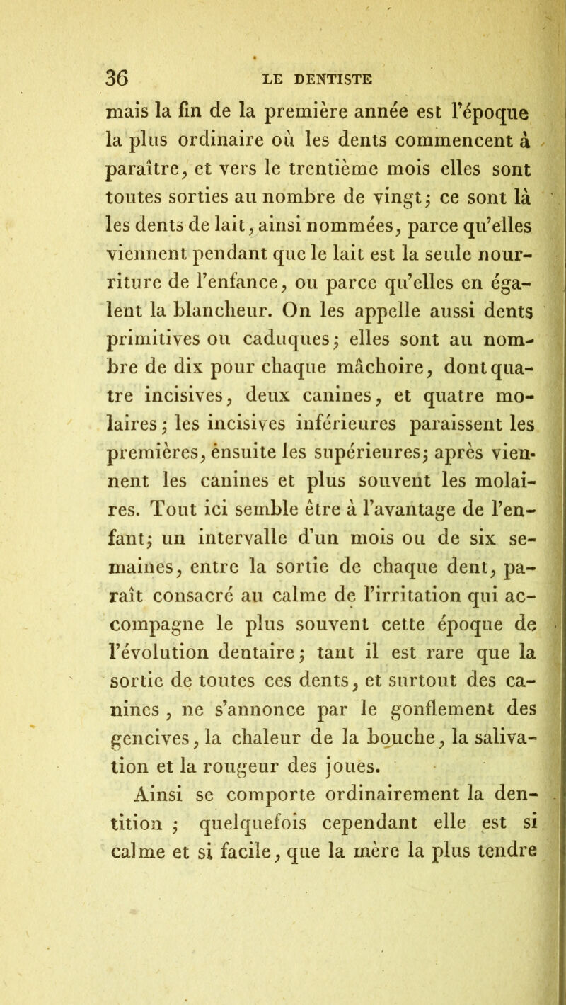 mais la fin de la première année est l’époque la plus ordinaire où les dents commencent à paraître, et vers le trentième mois elles sont toutes sorties au nombre de vingt ; ce sont là les dents de lait, ainsi nommées, parce qu’elles viennent pendant que le lait est la seule nour- riture de l’enfance, ou parce qu’elles en éga- lent la blancheur. On les appelle aussi dents primitives ou caduques j elles sont au nom- bre de dix pour chaque mâchoire, dont qua- tre incisives, deux canines, et quatre mo- laires j les incisives inférieures paraissent les premières, ensuite les supérieuresj après vien- nent les canines et plus souvent les molai- res. Tout ici semble être à l’avantage de l’en- fantj un intervalle d’un mois ou de six se- maines, entre la sortie de chaque dent, pa- raît consacré au calme de l’irritation qui ac- compagne le plus souvent celte époque de l’évolution dentaire j tant il est rare que la sortie de toutes ces dents, et surtout des ca- nines , ne s’annonce par le gonflement des gencives, la chaleur de la bouche, la saliva- tion et la rougeur des joues. Ainsi se comporte ordinairement la den- tition ; quelquefois cependant elle est si calme et si facile, que la mère la plus tendre