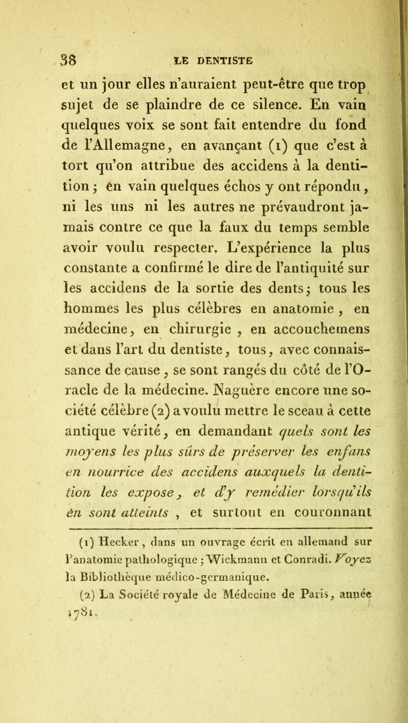 et un jour elles n’auraient peut-être que trop sujet de se plaindre de ce silence. En vain quelques voix se sont fait entendre du fond de l’Allemagne, en avançant (i) que c’est à tort qu’on attribue des accidens à la denti- tion J en vain quelques échos y ont répondu, ni les uns ni les autres ne prévaudront ja- mais contre ce que la faux du temps semble avoir voulu respecter. L’expérience la plus constante a confirmé le dire de l’antiquité sur les accidens de la sortie des dents j tous les hommes les plus célèbres en anatomie , en médecine, en chirurgie , en accouchemens et dans l’art du dentiste, tous, avec connais- sance de cause , se sont rangés du côté de l’O- racle de la médecine. Naguère encore une so- ciété célèbre (2) a voulu mettre le sceau à cette antique vérité, en demandant quels sont les moyens les plus sûrs de préserver les enfans en nourrice des accidens auxquels la denti- tion les expose J et d’y remédier lorsqu ils én sont atteints , et surtout en couronnant (1) Hecker, clans un ouvrage écnl en allemand sur l’anatomie pathologique ; Wickmann et Conradi. oyez la Bibliothèque médico-germanique. (2) La Société royale de Médecine de Pari», année 1^81.