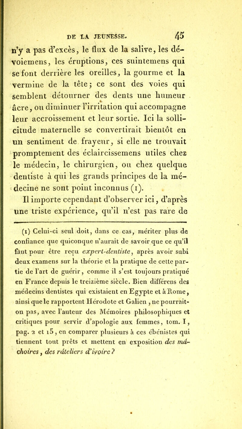n’y a pas d’excès, le flux de la salive, les dé- voiemens, les éruptions, ces suintemens qui se font derrière les oreilles, la gourme et la vermine de la tête ; ce sont des voies qui semblent détourner des dents une humeur âcre, ou diminuer l’irritation qui accompagne leur accroissement et leur sonie. Ici la solli- citude maternelle se convertirait bientôt en un sentiment de frayeur, si elle ne trouvait promptement des éclaircissemens utiles chez le médecin, le chirurgien, ou chez quelque dentiste à qui les grands principes de la mé- decine ne sont point inconnus (i). Il importe cependant d’observer ici, d’après une triste expérience, qu’il n’est pas rare de (i) Celui-ci seul doit, dans ce cas, mériter plus de confiance que quiconque n’aurait de savoir que ce qu’il fôut pour être reçu expert-dentiste ^ après avoir subi deux examens sur la théorie et la pratique de celte par- tie de l’art de guérir, comme il s’est toujours pratiqué en France depuis le treizième siècle. Bien différens des médecins dentistes qui existaient en Egypte et à Rome, ainsi que le rapportent Hérodote et Galien , ne pourrait- on pas, avec l’auteur des Mémoires philosophiques et critiques pour servir d’apologie aux femmes, tom. I, pag. 2 et i5, en comparer plusieurs à ces ébénistes qui tiennent tout prêts et mettent en exposition des ma- çhoires, des râteliers d'iyoire ?