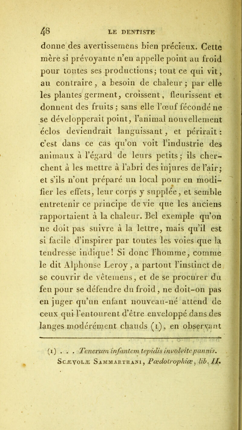 donne des avertissemens bien précieux. Cette mère si prévoyante n’en appelle point au froid pour toutes ses productions; tout ce qui vit, au contraire, a besoin de chaleur ; par elle les plantes germent, croissent, fleurissent et donnent des fruits ; sans elle l’œuf fécondé ne se développerait point, l’animal nouvellement éclos deviendrait languissant, et périrait : c’est dans ce cas qu’on voit l’industrie des animaux à l’égard de leurs petits ; ils cher- chent à les mettre à l’abri des injures de l’air; et s’ils n’ont préparé un local pour en modi- fier les effets, leur corps y supplée, et semble entretenir ce principe de vie que les anciens l’apportaient à la chaleur. Bel exemple qu’on ne doit pas suivre à la lettre, mais qu’il est si facile d’inspirer par toutes les voies que la tendresse indique! Si donc l’homme, comme le dit Alphonse Leroy, a partout l’instinct de se couvrir de vêtemens, et de se procurer du feu pour se défendre du froid, ne doit-on pas en juger qu’un enfant nouveau-né attend de ceux qui l’entourent d’être enveloppé dans des langes modérément chauds (i), en observ;aat (i) . . . Teneruminfantemtepidis invohitepannis, ScÆVOLÆ Sammarthawi, Pœdotrophîœ^