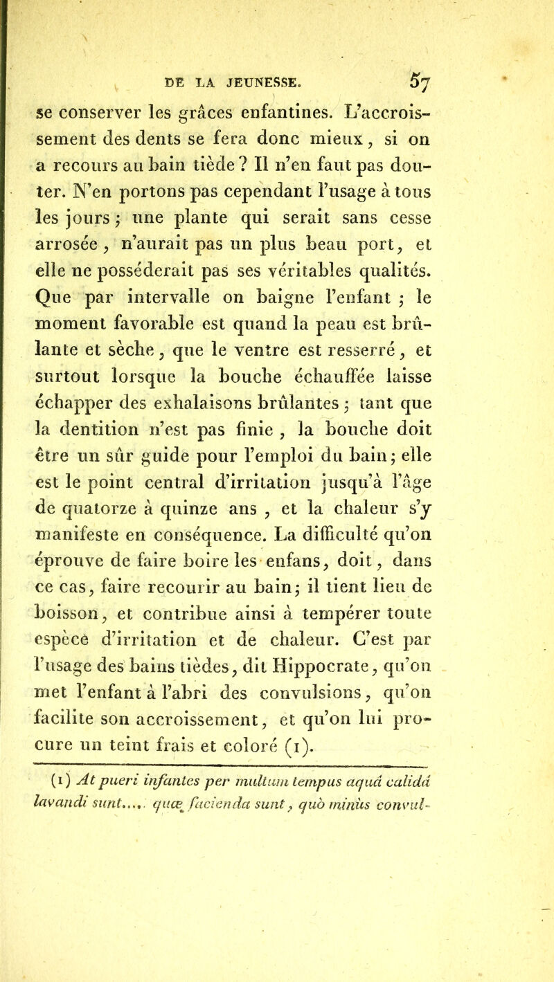 se conserver les grâces enfantines. L’accrois- sement des dents se fera donc mieux, si on a recours au bain tiède ? Il n’en faut pas dou- ter. N’en portons pas cependant l’usage à tous les jours ; une plante qui serait sans cesse arrosée, n’aurait pas un plus beau port, et elle ne posséderait pas ses véritables qualités. Que par intervalle on baigne l’enfant ; le moment favorable est quand la peau est brû- lante et sèche , que le ventre est resserré, et surtout lorsque la bouche échauffée laisse échapper des exhalaisons brûlantes -, tant que la dentition n’est pas finie , la bouche doit être un sûr guide pour l’emploi du bain; elle est le point central d’irritation jusqu’à l’âge de quatorze à quinze ans , et la chaleur s’y manifeste en conséquence. La difficulté qu’on éprouve de faire boire les enfans, doit, dans ce cas, faire recourir au bain; il tient lieu de boisson, et contribue ainsi à tempérer toute espèce d’irritation et de chaleur. C’est par l’usage des bains tièdes, dit Hippocrate, qu’on met l’enfant à l’abri des convulsions, qu’on facilite son accroissement, et qu’on lui pro- cure un teint frais et coloré (i). (i) At pueri infantes per midtiun lempus aquâ calidd lavandi sunt.,.,. quœ^ facienda sunt, quo ininüs cons’ul-