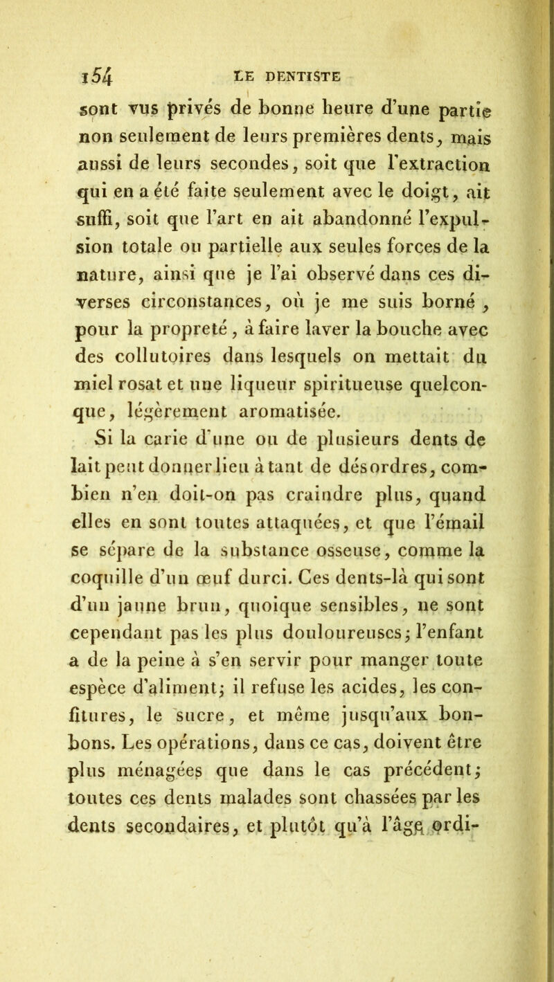 sont vus privés de bonne heure d’ujie parti© non seulement de leurs premières dents, mais aussi de leurs secondes, soit que l’extraction qui en a été faite seulement avec le doigt, ait snfH, soit que l’art en ait abandonné l’expul^^ sion totale ou partielle aux seules forces de la nature, ainsi que je l’ai observé dans ces di- verses circonstances, où je me suis borné , pour la propreté, à faire laver la bouche avec des collutoires dans lesquels on mettait du miel rosat et une liqueur spiritueuse quelcon- que, légèrenaent aromatisée. Si la carie d’une ou de plusieurs dents de lait peut donner lieu à tant de désordres, com- bien n’en doii-on pas craindre plus, quand elles en sont toutes attaquées, et que l’émail se sépare de la substance osseuse, conatne la coquille d’un œuf durci. Ces dents-là qui sont d’un jaune brun, quoique sensibles, ne sont cependant pas les plus douloureuses j l’enfant a de la peine à s’en servir pour manger toute espèce d’aliment; il refuse les acides, les con- fitures, le sucre, et même jusqu’aux bon- bons. Les opérations, dans ce cas, doivent être plus ménagées que dans le cas précédent; toutes ces dents malades sont chassées par les dents secondaires, et plutôt qu’à l’âgfi ,ordi-