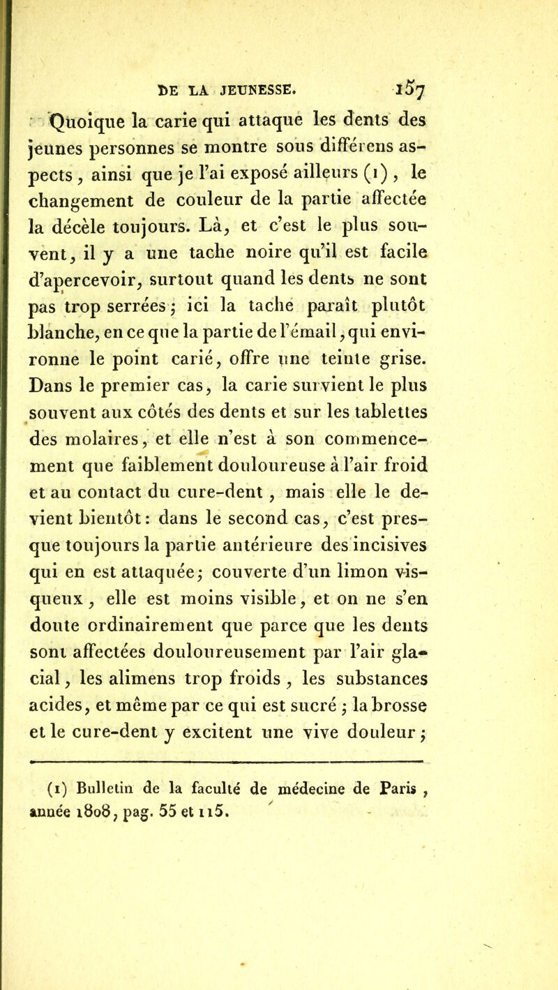Quoique la carie qui attaque les dents des jeunes personnes se montre sous difFérens as- pects , ainsi que je l’ai exposé ailleurs (i) , le changement de couleur de la partie affectée la décèle toujours. Là, et c’est le plus sou- vent , il y a une tache noire qu’il est facile d’apercevoir, surtout quand les dents ne sont pas trop serrées 5 ici la tache paraît plutôt blanche, en ce que la partie de l’émail, qui envi- ronne le point carié, offre une teinte grise. Dans le premier cas, la carie survient le plus souvent aux côtés des dents et sur les tablettes des molaires, et elle n’est à son commence- ment que faiblement douloureuse à l’air froid et au contact du cure-dent, mais elle le de- vient bientôt: dans le second cas, c’est pres- que toujours la partie antérieure des incisives qui en est attaquée; couverte d’un limon vis- queux , elle est moins visible, et on ne s’en doute ordinairement que parce que les dents sont affectées douloureusement par l’air gla- cial , les alimens trop froids , les substances acides, et même par ce qui est sucré ; la brosse et le cure-dent y excitent une vive douleur ; (i) Bulletin de la faculté de médecine de Paris , année 1808, pag. 55 et ii5.