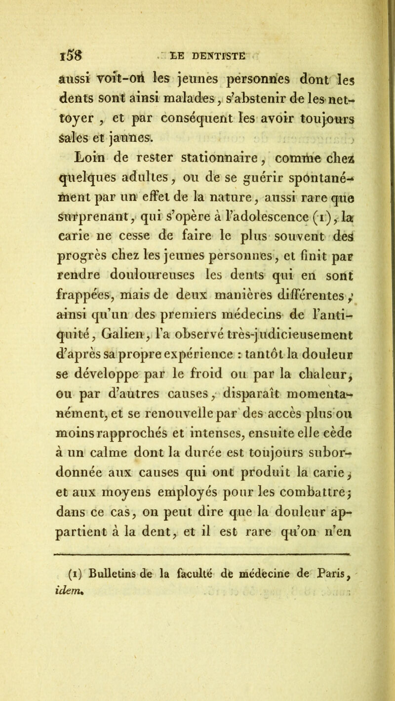 aussi voït-oii les jeunes personnes dont les dents sont ainsi malades ,i s'abstenir de les-net- toyer , et par conséquent les avoir toujours Sales et jaunes. Loin de rester stationnaire, connbe chea quelques adultes, ou de se guérir spontané- nient par un effet de la nature, aussi rare que surprenant,’ qui s’opère à Fadolescence (i), la carie ne cesse de faire le plus souvent des progrès chez les jeunes personnes , et finit par rendre douloureuses les dents qui en sont frappées, mais de deux manières différentes ainsi qu’un des premiers médecins de l’ariti- quité, Galien, l’a observé très-judicieusement d’après sa-propre expérience : tantôt la douleur se développe par le froid ou par la chaleur, ou par d’autres causes, disparaît momenta- nément, et se renouvelle par des accès plus ou moins rapprochés et intenses, ensuite elle cède à un calme dont la durée est toujours subor- donnée aux causes qui ont produit la carie j et aux moyens employés pour les combattre^ dans ce cas, on peut dire que la douleur ap- partient à la dent, et il est rare qu’on n’en (i) Bulletins de la faculté de médecine de Paris, idem»