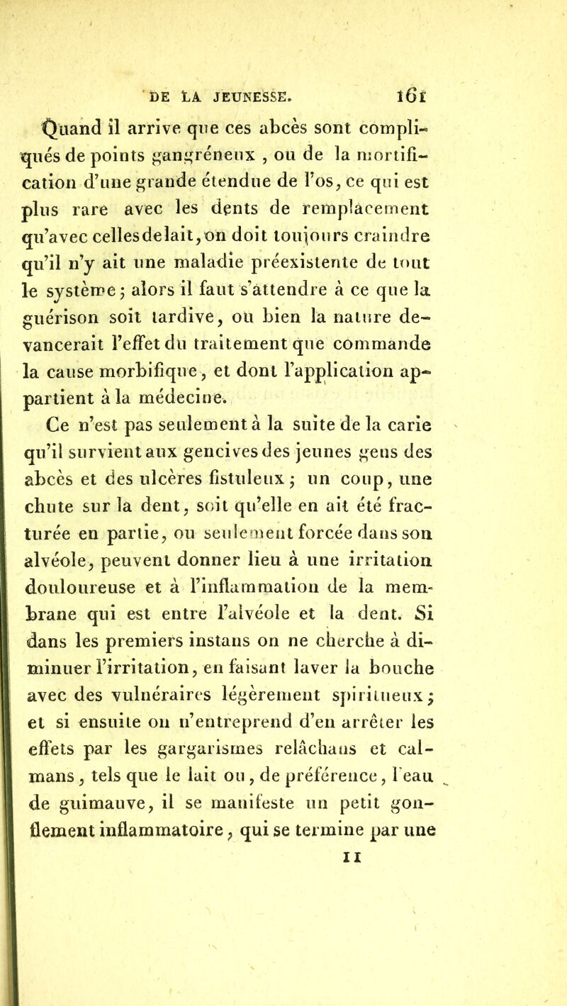 Quand il arrive que ces abcès sont compli- tjués de points gani^réneux , ou de la mortifi- cation d’une grande étendue de l’os, ce qui est plus rare avec les dents de remplacement qu’avec celles de lait, on doit touiours craindre qu’il n’y ait une maladie préexistente de tout le système ; alors il faut s’attendre à ce que la guérison soit tardive, oit bien la nature de- vancerait l’effet du traitement que commande la cause morbifique , et dont l’application ap- partient à la médecine. Ce n’est pas seulement à la suite de la carie qu’il survient aux gencives des jeunes gens des abcès et des ulcères fistuleuxj un coup, une chute sur la dent, soit qu’elle en ail été frac- turée en partie, ou setdemeut forcée dans son alvéole, peuvent donner lieu à une irritation douloureuse et à l’inflammation de la mem- brane qui est entre l’alvéole et la dent. Si dans les premiers instans on ne cherche à di- minuer l’irritation, en faisant laver la bouche avec des vulnéraires légèrement spiritueux; et si ensuite ou n’entreprend d’en arrêter les effets par les gargarismes relâchaas et caï- mans , tels que le lait ou , de préférence, beau de guimauve, il se manifeste un petit gon- flement inflammatoire, qui se termine par une II