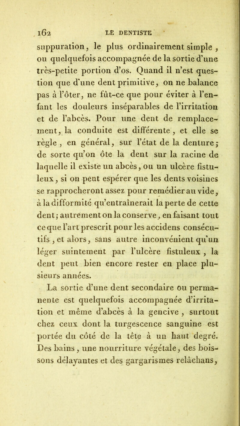 suppuration, le plus ordinairement simple , ou quelquefois accompagnée de la sortie d’une très-petite portion d’os. Quand il n’est ques- tion que d'une dent primitive, on ne balance pas à l’ôter, ne fût-ce que pour éviter à l’en- fant les douleurs inséparables de l’irritation et de l’abcès. Pour une dent de remplace- ment, la conduite est différente, et elle se règle , en général, sur l’état de la denture; de sorte qu’on ôte la dent sur la racine de laquelle il existe un abcès, ou un ulcère fistu- leux, si on peut espérer que les dents voisines se rapprocheront assez pour remédierai! vide, à la difformité qu’entraînerait la perte de cette dent; autrement on la conserve, en faisant tout ce que l’art prescrit pour les accidens consécu- tifs , et alors, sans autre inconvénient qu’un léger suintement par l’ulcère fistuleux , la dent peut bien encore rester en place plu- sieurs années. La sortie d’une dent secondaire ou perma- nente est quelquefois accompagnée d’irrita- tion et même d’abcès à la gencive , surtout chez ceux dont la turgescence sanguine est portée du côté de la tête à un haut degré. Des bains, une nourriture végétale, des bois- sons délayantes et des gargarismes relâehans,