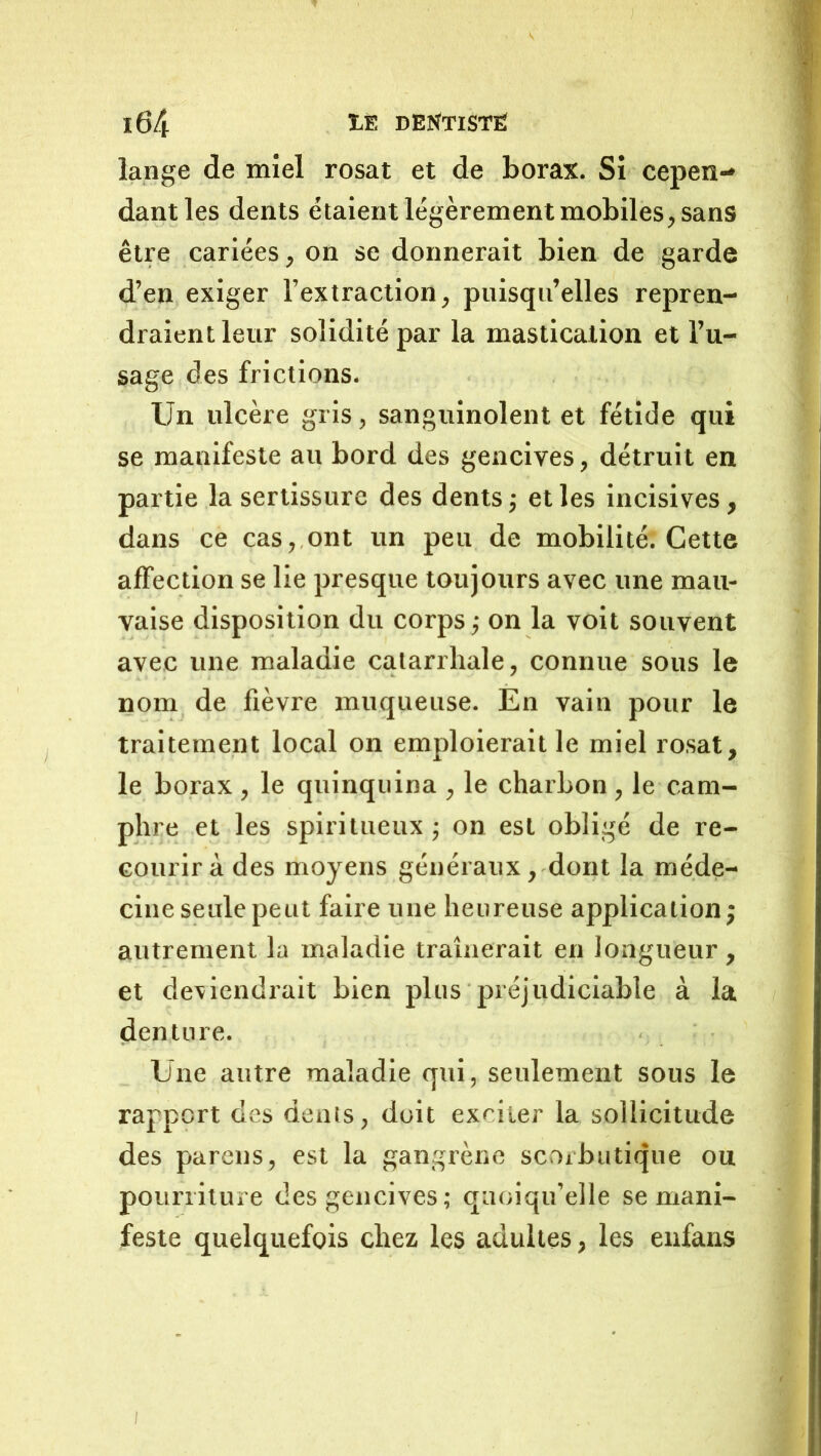 lange de miel rosat et de borax. Si cepen- dant les dents étaient légèrement mobiles, sans être cariées, on se donnerait bien de garde d’en exiger l’extraction, puisqu’elles repren- draient leur solidité par la mastication et l’u- sage des frictions. Un ulcère gris, sanguinolent et fétide qui se manifeste au bord des gencives, détruit en partie la sertissure des dents j et les incisives, dans ce cas, ont un peu de mobilité. Cette affection se lie presque toujours avec une mau- vaise disposition du corps ; on la voit souvent avec une maladie catarrhale, connue sous le nom de fièvre muqueuse. Èn vain pour le traitement local on emploierait le miel rosat, le borax , le quinquina , le charbon, le cam- phre et les spiritueux j on est obligé de re- courir à des moyens généraux, dont la méde- cine seule peut faire une heureuse application; autrement la maladie traînerait en longueur , et dexiendrait bien plus préjudiciable à la denture. Une autre maladie qui, seulement sous le rapport des dents, doit exciter la sollicitude des pareils, est la gangrène scorbutique ou pourriture des gencives; quoiqu’elle se mani- feste quelquefois chez les adultes, les enfaiis /